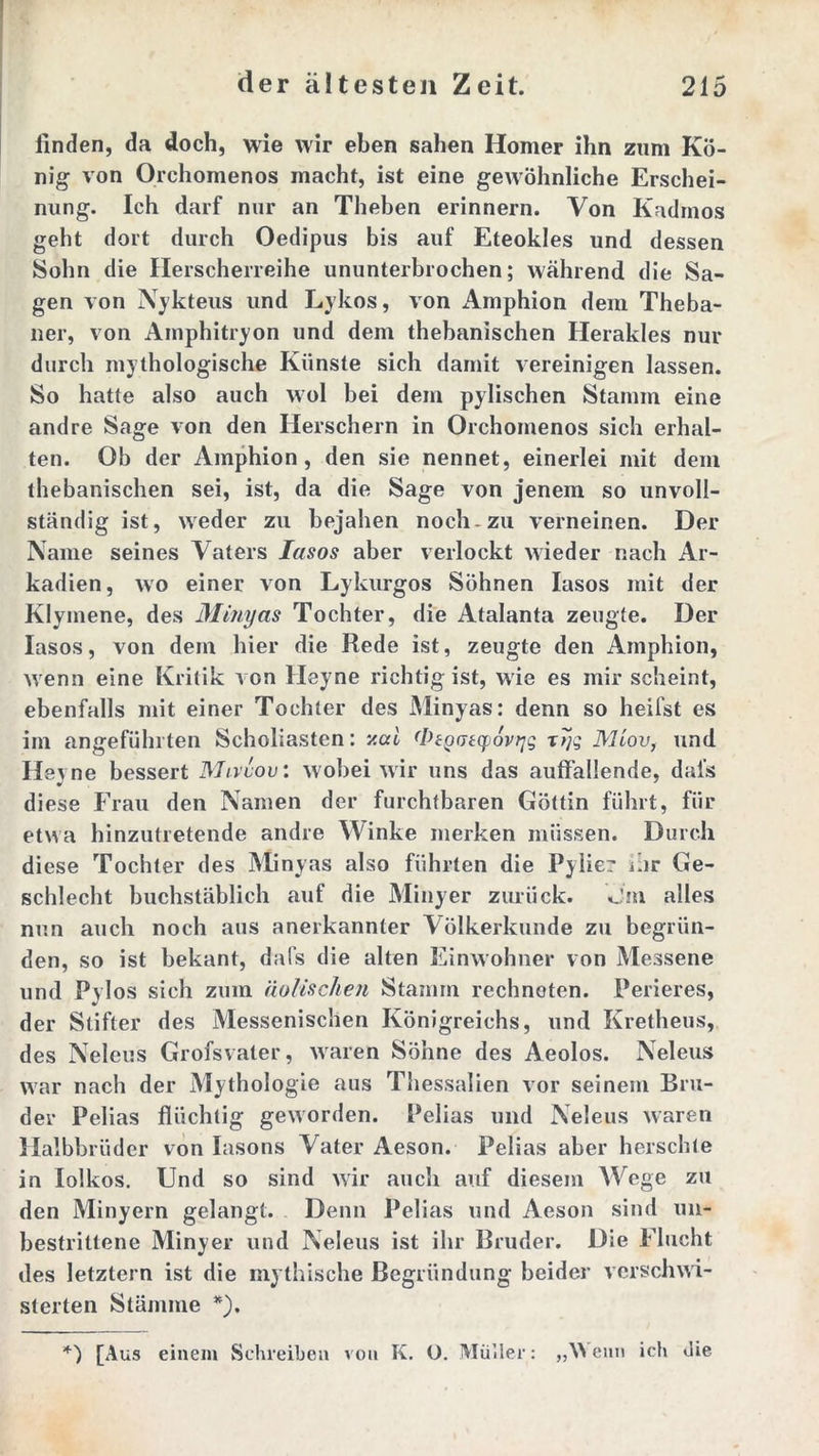 finden, da doch, wie wir eben sahen Homer ihn zum Kö- nig von Orchomenos macht, ist eine gewöhnliche Erschei- nung. Ich darf nur an Theben erinnern. Von Kadmos geht dort durch Oedipus bis auf Eteokles und dessen Sohn die Herscherreihe ununterbrochen; während die Sa- gen von Nykteus und Ly kos, von Amphion dem Theba- ner, von Amphitryon und dem thebanischen Herakles nur durch mythologische Künste sich damit vereinigen lassen. So hatte also auch wol bei dem pylischen Stamm eine andre Sage von den Herschern in Orchomenos sich erhal- ten. Ob der Amphion, den sie nennet, einerlei mit dem thebanischen sei, ist, da die Sage von jenem so unvoll- ständig ist, weder zu bejahen noch-zu verneinen. Der Name seines Vaters Iasos aber verlockt wieder nach Ar- kadien, wo einer von Lykurgos Söhnen Iasos mit der Klymene, des Minyas Tochter, die Atalanta zeugte. Der Iasos, von dem hier die Rede ist, zeugte den Amphion, wenn eine Kritik von Heyne richtig ist, wie es mir scheint, ebenfalls mit einer Tochter des Minyas: denn so heifst es im angeführten Scholiasten: v.ai (Ptgotcpovqq x7jg Miov, und Heyne bessert Mivvov: wobei wir uns das auffallende, dais diese Frau den Namen der furchtbaren Göttin führt, für etwa hinzutretende andre Winke merken müssen. Durch diese Tochter des Minyas also führten die Pylier ihr Ge- schlecht buchstäblich auf die Minyer zurück. Jm alles nun auch noch aus anerkannter Völkerkunde zu begrün- den, so ist bekant, dafs die alten Einwohner von Messene und Pvlos sich zum äolischen Stamm rechneten. Perieres, der Stifter des Messenischen Königreichs, und Kretheus, des Neleus Grofsvater, waren Söhne des Aeolos. Neleus war nach der Mythologie aus Thessalien vor seinem Bru- der Pelias flüchtig geworden. Pelias und Neleus waren Halbbrüder von Iasons Vater Aeson. Pelias aber berschte in lolkos. Und so sind wir auch auf diesem Wege zu den Minyern gelangt. Denn Pelias und Aeson sind un- bestrittene Minyer und Neleus ist ihr Bruder. Die Flucht des letztem ist die mythische Begründung beider vcrschwi- sterten Stämme *). [Aus einem Schreiben von K. O. Müller: „Wenn ich die