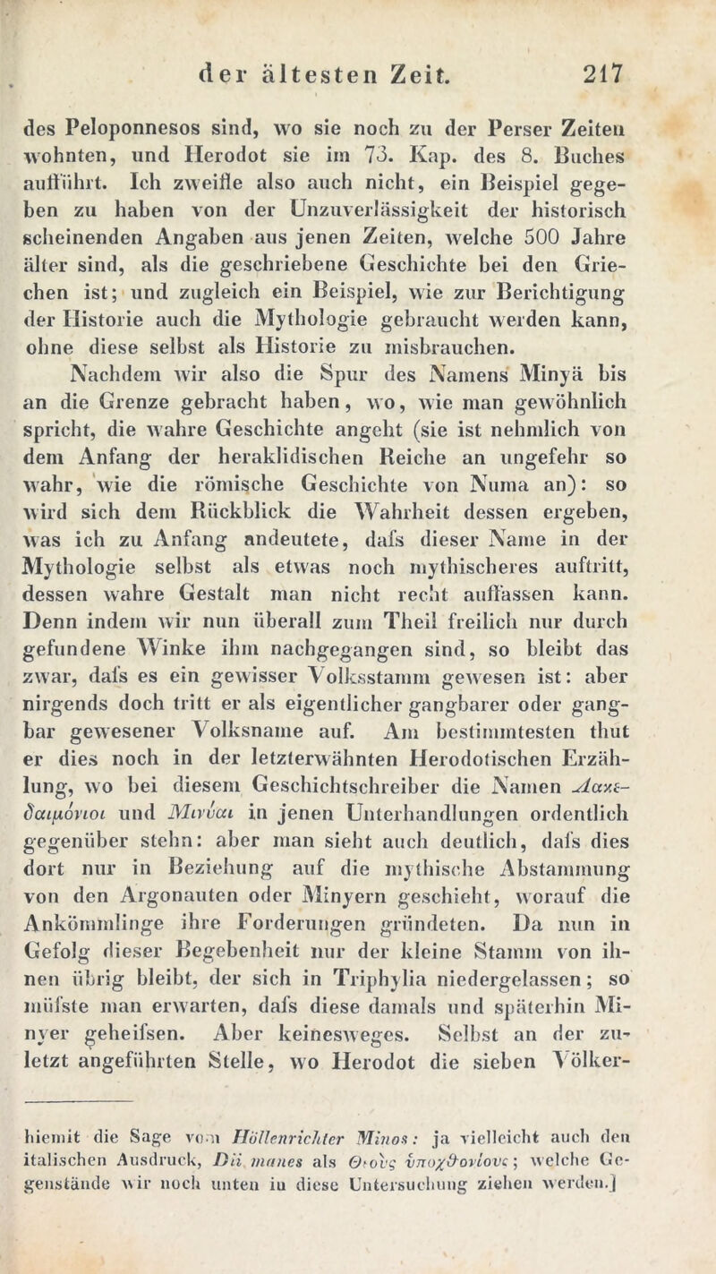 des Peloponnesos sind, wo sie noch zu der Perser Zeiten wohnten, und Herodot sie im 73. Kap. des 8. Buches aufführt. Ich zweifle also auch nicht, ein Beispiel gege- ben zu haben von der Unzuverlässigkeit der historisch scheinenden Angaben aus jenen Zeiten, welche 500 Jahre älter sind, als die geschriebene Geschichte bei den Grie- chen ist; und zugleich ein Beispiel, wie zur Berichtigung der Historie auch die Mythologie gebraucht werden kann, ohne diese selbst als Historie zu inisbrauchen. Nachdem Avir also die Spur des Namens Minyä bis an die Grenze gebracht haben, wo, wie man gewöhnlich spricht, die wahre Geschichte angeht (sie ist nehmlich von dem Anfang der heraklidischen Reiche an ungefehr so wahr, wie die römische Geschichte von Numa an): so wird sich dem Rückblick die Wahrheit dessen ergeben, was ich zu Anfang andeutete, dafs dieser Name in der Mythologie selbst als etwas noch mythischeres auftritt, dessen wahre Gestalt man nicht recht auffassen kann. Denn indem wir nun überall zum Theil freilich nur durch gefundene Winke ihm nachgegangen sind, so bleibt das zwar, dals es ein gewisser \ olksstamm gewesen ist: aber nirgends doch tritt er als eigentlicher gangbarer oder gang- bar gewesener Volksname auf. Am bestimmtesten thut er dies noch in der letzterwähnten Herodotischen Erzäh- lung, wo bei diesem Geschichtschreiber die Namen Aav.i- doci^oncn und Mivvca in jenen Unterhandlungen ordentlich gegenüber stehn: aber man sieht auch deutlich, dals dies dort nur in Beziehung auf die mythische Abstammung von den Argonauten oder Minyern geschieht, worauf die Ankömmlinge ihre Forderungen gründeten. Da nun in Gefolg dieser Begebenheit nur der kleine Stamm von ih- nen übrig bleibt, der sich in Triphylia niedergelassen; so müfste man erwarten, dafs diese damals und späterhin Mi- nyer geheifsen. Aber keinesweges. Selbst an der zu- letzt angeführten Stelle, wo Herodot die sieben Völker- liiemit die Sage vom Höllenrichter Minos: ja vielleicht auch den italischen Ausdruck, Dii, inanes als Otovg vnox&oviovc; welche Ge- genstände wir noch unten in diese Untersuchung ziehen werden.]