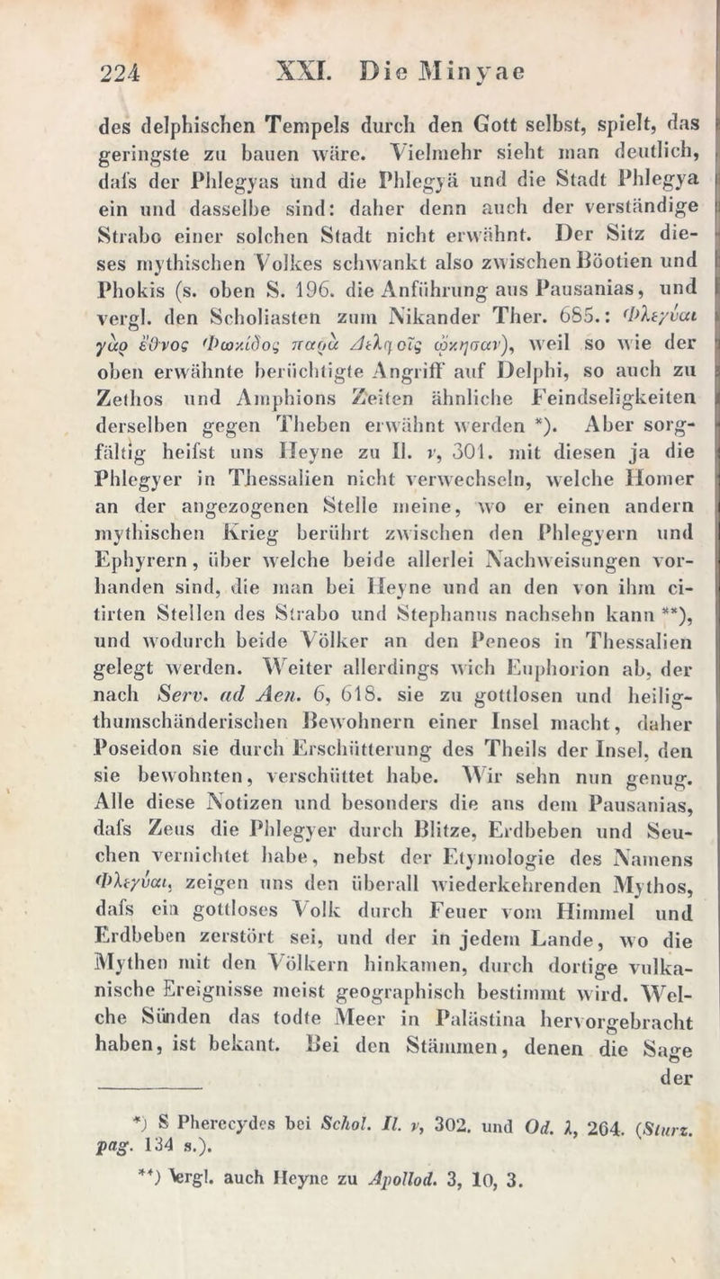 des delphischen Tempels durch den Gott selbst, spielt, das geringste zu bauen wäre. Vielmehr sieht man deutlich, dafs der Phlegyas und die Phlegyä und die Stadt Phlegya ein und dasselbe sind: daher denn auch der verständige Strabo einer solchen Stadt nicht erwähnt. Der Sitz die- ses mythischen Volkes schwankt also zwischen Böotien und Phokis (s. oben S. 196. die Anführung aus Pausanias, und vergl. den Scholiasten zuin Nikander Ther. 685.: (I>ltyvca yuo e'Ovog 'Vur/.tÖog naou AcXifcTg cpy.qoav), weil so wie der oben erwähnte berüchtigte Angriff auf Delphi, so auch zu Zethos und Amphions Zeiten ähnliche Feindseligkeiten derselben gegen Theben erwähnt werden *). Aber sorg- fältig heifst uns Heyne zu II. r, 301. mit diesen ja die Phlegyer in Thessalien nicht verwechseln, welche Homer an der angezogenen Stelle meine, wo er einen andern mythischen Krieg berührt zwischen den Phlegyern und Ephyrern, über welche beide allerlei Nachweisungen vor- handen sind, die man bei Heyne und an den von ihm ci- tirten Stellen des Strabo und Stephanus nachsehn kann **), und wodurch beide Völker an den Peneos in Thessalien gelegt werden. Weiter allerdings wich Euphorion ab, der nach Serv. ad Aen. 6, 618. sie zu gottlosen und heilig- thumschänderischen Bewohnern einer Insel macht, daher Poseidon sie durch Erschütterung des Theils der Insel, den sie bewohnten, verschüttet habe. Wir sehn nun »enuo-. Alle diese Notizen und besonders die ans dem Pausanias, dafs Zeus die Phlegyer durch Blitze, Erdbeben und Seu- chen vernichtet habe, nebst der Etymologie des Namens (DXr/vca, zeigen uns den überall wiederkehrenden Mythos, dafs ein gottloses Volk durch Feuer vom Himmel und Erdbeben zerstört sei, und der in jedem Lande, wo die Mythen mit den Völkern hinkamen, durch dortige vulka- nische Ereignisse meist geographisch bestimmt wird. Wel- che Sünden das todte Meer in Palästina hervorgebracht haben, ist bekant. Bei den Stämmen, denen die Sa<*e der *) s Pherecydes bei Schol. II. v, 302. und Od. X, 264. (Sturz, pag. 134 s.). **) Vrgl. auch Heyne zu Apollod. 3, 10, 3.