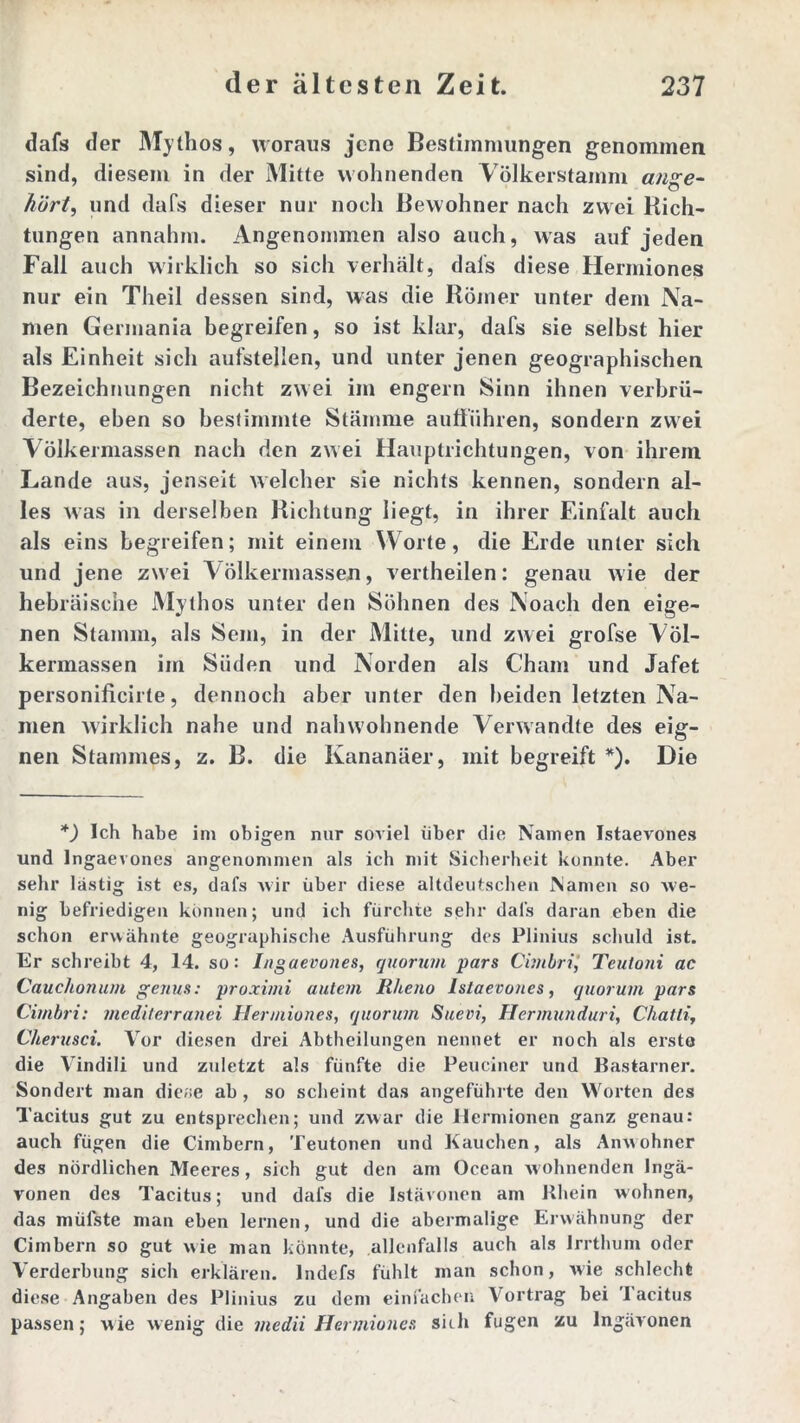 dafs der Mythos, woraus jene Bestimmungen genommen sind, diesem in der Mitte wohnenden Völkerstamm ange- hört, und dafs dieser nur noch Bewohner nach zwei Rich- tungen annahm. Angenommen also auch, was auf jeden Fall auch wirklich so sich verhalt, dals diese Hermiones nur ein Theil dessen sind, was die Römer unter dem Na- men Germania begreifen, so ist klar, dafs sie selbst hier als Einheit sich aufstellen, und unter jenen geographischen Bezeichnungen nicht zwei im engern Sinn ihnen verbrü- derte, eben so bestimmte Stämme aulführen, sondern zwei Völkermassen nach den zwei Hauptrichtungen, von ihrem Lande aus, jenseit welcher sie nichts kennen, sondern al- les was in derselben Richtung liegt, in ihrer Einfalt auch als eins begreifen; mit einem Worte, die Erde unter sich und jene zwei Völkermassen, vertheilen: genau wie der hebräische Mythos unter den Söhnen des Noach den eige- nen Stamm, als Sem, in der Mitte, und zwei grofse Völ- kermassen im Süden und Norden als Cham und Jafet personilicirte, dennoch aber unter den beiden letzten Na- men wirklich nahe und nahwohnende Verwandte des eig- nen Stammes, z. B. die Kananäer, mit begreift *). Die *) Ich habe im obigen nur soviel über die Namen Istaevones und Ingaevones angenommen als ich mit Sicherheit konnte. Aber sehr lästig ist es, dafs wir über diese altdeutschen Namen so we- nig befriedigen können; und ich fürchte sehr dafs daran eben die schon erwähnte geographische Ausführung des Plinius schuld ist. Er schreibt 4, 14. so: Ingaevones, quorum pars Cimbri,’ Teutoni ac Cauchotium ge/tus: proximi autem R/ieno Islaevones, quorum pars Cimbri: mediterranei Hermiones, quorum Suevi, Hermunduri, Chatli, Cherusci. Vor diesen drei Abtheilungen nennet er noch als erste die Vindili und zuletzt als fünfte die Peuciner und Bastarner. Sondert man dieae ab , so scheint das angeführte den Worten des Tacitus gut zu entsprechen; und zwar die ilermionen ganz genau: auch fügen die Cimbern, Teutonen und Hauchen, als Anwohner des nördlichen Meeres, sich gut den am Ocean wohnenden Ingä- vonen des Tacitus; und dafs die lstävonen am Rhein wohnen, das müßte man eben lernen, und die abermalige Erwähnung der Cimbern so gut wie man könnte, allenfalls auch als Irrthum oder Verderbung sich erklären. Indefs fühlt man schon, wie schlecht diese Angaben des Plinius zu dem einfachen Vortrag bei Tacitus passen; wie wenig die inedii Hermiones sich fugen zu Ingävonen