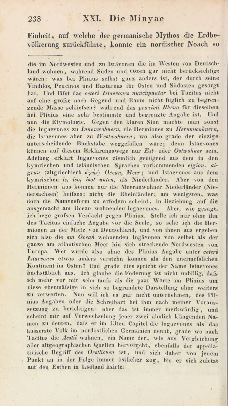 Einheit, auf welche der germanische Mythos die Erdbe- völkerung zurückführte, konnte ein nordischer Noach so die im Nordwesten und zu Istävonen die im Westen von Deutsch- land wohnen, während Süden und Osten gar nicht berücksichtigt wären: was bei Plinius selbst ganz anders ist, der durch seine Vindilos, Peucinos und Bastarnas für Osten und Südosten gesorgt hat. Und läfst das ceteri Istaevones nuncupantur bei Tacitus nicht auf eine groise nach Gegend und Kaum nicht füglich zu begren- zende Masse schliefsen? während das proximi Rheno für dieselben bei Plinius eine sehr bestimmte und begrenzte Angabe ist. Und nun die Etymologie. Gegen den klaren Sinn machte man sonst die Ingaevones zu Innenwohnern, die Hermiones zu Herumwohnern, die Istaevones aber zu Weitwohnern, wo also grade der einzige unterscheidende Buchstabe weggefallen wäre; denn Istaevones können auf diesem Erklärungswege nur E:;t- oder Ostwohner sein. Adelung erklärt Ingaevones ziemlich genügend aus dem in den kymrischen und isländischen Sprachen vorkommenden eigion, ai- geun (altgriechisch wyt'iv) Ocean, Meer; und Istaevones aus dem kymrischen is, iso, isot unten, als Niederländer. Aber von den Hermionen aus können nur die Meeranwohner Niederländer (Nie- dersachsen) heil'sen; nicht die Rheinländer; am wenigsten, was doch die Namensform zu erfodern scheint, in Beziehung auf die ausgemacht am Ocean wohnenden Ingaevones. Aber, w'ie gesagt, ich hege grofsen Verdacht gegen Plinius. Stelle ich mir ohne ihn des Tacitus einfache Angabe vor die Seele, so sehe ich die Her- mionen in der Mitte von Deutschland, und von ihnen aus ergeben sich also die am Ocean wohnenden Ingävonen von selbst als der ganze am atlantischen Meer hin sich streckende Nordwesten von Europa. Wer würde also ohne des Plinius Angabe unter ceteri Istaevones etwas anders verstehn können als den unermefslichen Kontinent im Osten? Und grade dies spricht der Name Istaevones buchstäblich aus. Ich glaube die Foderung ist nicht unbillig, dafs ich mehr vor mir sehn mufs als die paar Worte im Plinius um diese ebenmäfsige in sich so begründete Darstellung ohne weiters zu verwerten. Nun will ich es gar nicht unternehmen, des Pli- nius Angaben oder die Schreibart bei ihm nach meiner Voraus- setzung zu berichtigen: aber das ist immer merkwürdig, und scheint mir auf Verwechselung jener zwei ähnlich klingenden Na- men zu deuten, dafs er im 13ten Capitel die Ingaevones als das äusserste Volk im nordöstlichen Germanien nennt, grade avo nach Tacitus die Aesiii wohnen, ein Name der, wie aus Vergleichun°- aller altgeographischen Quellen hervorgeht, ebenfalls der appella- tivisc.be Begriff des Oestlichen ist, und sich daher von jenem Punkt an in der Folge immer östlicher zog, bis er sich zuletzt auf den Esthen in Lielland fixirte.