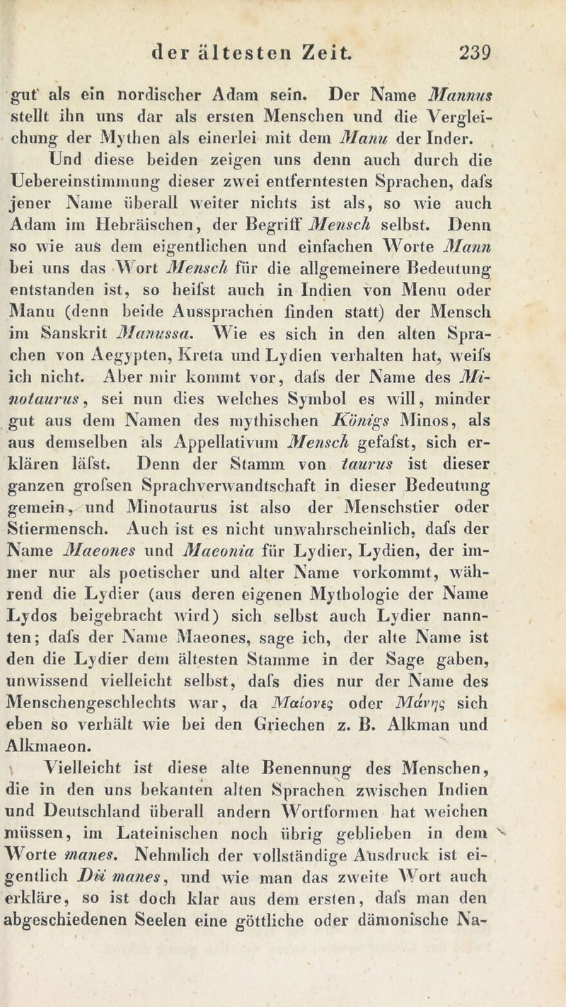 gut' als ein nordischer Adam sein. Der Name Mannus stellt ihn uns dar als ersten Menschen und die Verglei- chung der Mythen als einerlei mit dem Manu der Inder. Und diese beiden zeigen uns denn auch durch die Uebereinstimmung dieser zwei entferntesten Sprachen, dal’s jener Name überall weiter nichts ist als, so wie auch Adam im Hebräischen, der Begriff Mensch selbst. Denn so wie aus dem eigentlichen und einfachen Worte Mann bei uns das Wort Mensch für die allgemeinere Bedeutung entstanden ist, so heifst auch in Indien von Menu oder Manu (denn beide Aussprachen finden statt) der Mensch im Sanskrit Manussa. Wie es sich in den alten Spra- chen von Aegypten, Kreta und Lydien verhalten hat, weifs ich nicht. Aber mir kommt vor, dafs der Name des Mi- notaurus , sei nun dies welches Symbol es will, minder gut aus dem Namen des mythischen Königs Minos, als aus demselben als Appellativum Mensch gefafst, sich er- klären läfst. Denn der Stamm von taurus ist dieser ganzen grofsen Sprachverwandtschaft in dieser Bedeutung gemein,- und Minotaurus ist also der Menschstier oder Stiermensch. Auch ist es nicht unwahrscheinlich, dafs der Name Maeones und Maeonia für Lydier, Lydien, der im- mer nur als poetischer und alter Name vorkommt, wäh- rend die Lydier (aus deren eigenen Mythologie der Name Lydos beigebracht wird) sich selbst auch Lydier nann- ten; dafs der Name Maeones, sage ich, der alte Name ist den die Lydier dem ältesten Stamme in der Sage gaben, unwissend vielleicht selbst, dafs dies nur der Name des Menschengeschlechts war, da Maiovtg oder Mavrjg sich eben so verhält wie bei den Griechen z. B. Alkman und Alkmaeon. Vielleicht ist diese alte Benennung: des Menschen, die in den uns bekanten alten Sprachen zwischen Indien und Deutschland überall andern Wortformen hat weichen müssen, im Lateinischen noch übrig geblieben in dem v Worte rnanes. Nehmlich der vollständige Ansdruck ist ei- gentlich Dü manes, und wie man das zweite Wort auch erkläre, so ist doch klar aus dem ersten, dafs man den abgeschiedenen Seelen eine göttliche oder dämonische Na-