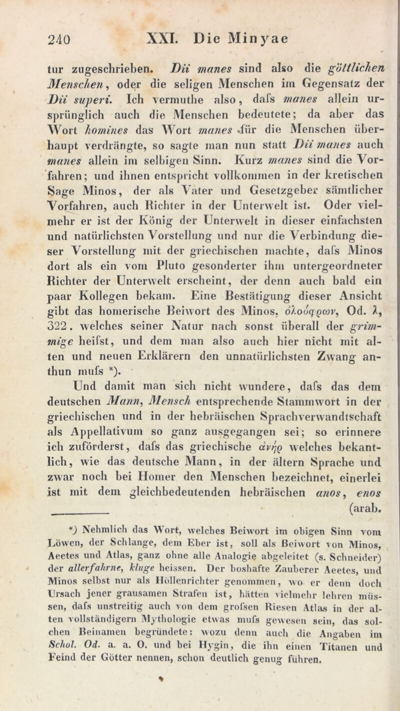 tur zugeschrieben. Dii manes sind also die göttlichen Menschen, oder die seligen Menschen im Gegensatz der Dii superi. Ich vermuthe also, dafs manes allein ur- sprünglich auch die Menschen bedeutete; da aber das Wort homines das Wort manes »für die Menschen über- haupt verdrängte, so sagte man nun statt Dii manes auch manes allein im selbigen Sinn. Kurz manes sind die Vor- fahren; und ihnen entspricht vollkommen in der kretischen Sage Minos, der als Vater und Gesetzgeber sämtlicher Vorfahren, auch Richter in der Unterwelt ist. Oder viel- mehr er ist der König der Unterwelt in dieser einfachsten und natürlichsten Vorstellung und nur die Verbindung die- ser Vorstellung mit der griechischen machte, dafs Minos dort als ein vom Pluto gesonderter ihm untergeordneter Richter der Unterwelt erscheint, der denn auch bald ein paar Kollegen bekam. Eine Restätigung dieser Ansicht gibt das homerische Beiwort des Minos. ölouqQcov, Od. 322. welches seiner Natur nach sonst überall der grim- mige heifst, und dem man also auch hier nicht mit al- ten und neuen Erklärern den unnatürlichsten Zwang an- thun mufs *). Und damit man sich nicht wundere, dafs das dem deutschen Mann, Mensch entsprechende Stammwort in der griechischen und in der hebräischen Sprachverwandtschaft als Appellativum so ganz ausgegangen sei; so erinnere ich zuförderst, dafs das griechische dvrjQ welches bekant- lich, wie das deutsche Mann, in der ältern Sprache und zwar noch bei Homer den Menschen bezeichnet, einerlei ist mit dem gleichbedeutenden hebräischen anos, enos (arab. *) Nehmlich das Wort, welches Beiwort im obigen Sinn vom Löwen, der Schlange, dem Eber ist, soll als Beiwort von Minos, Aeetes und Atlas, ganz ohne alle Analogie abgeleitet (s. Schneider) der allerfahrne, kluge heissen. Der boshafte Zauberer Aeetes, und Minos selbst nur als Höllenrichter genommen, wo er denn doch IJrsach jener grausamen Strafen ist, hätten vielmehr lehren müs- sen, dafs unstreitig auch von dem grol'sen Riesen Atlas in der al- ten vollständigem Mythologie etwas mufs gewesen sein, das sol- chen Beinamen begründete: wozu denn auch die Angaben im Schol. Od. a. a. O. und bei Hygin, die ihn einen Titanen und Feind der Götter nennen, schon deutlich genug führen.