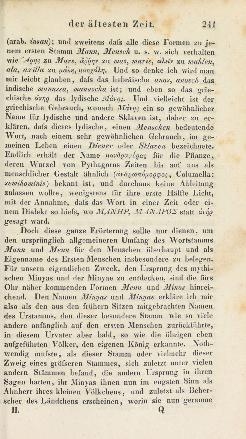 (arab. ins an); und zweitens dafs alle diese Formen zu je- nem ersten Stamm Mann, Mensch u. s. w. sich verhalten wie 'Aqijs zu Mars, a§()^v zu mas, maris, aktiv zu mahlen, ala, axilla zu (.uxkt], yaoiakrj. Und so denke icli wird man mir leicht glauben, dafs das hebräische anos, anosch das indische manussa, manuscha ist; und eben so das grie- chische ävtjQ das Indische Mccvrjg. Und vielleicht ist der griechische Gebrauch, wonach Moervj- ein so gewöhnlicher Name für Jüdische und andere Sklaven ist, daher zu er- klären, dafs dieses lydische, einen Menschen bedeutende Wort, nach einem sehr gewöhnlichen Gebrauch, im ge- meinen Leben einen Diener oder Sklaven bezeichnete. Endlich erhält der Name [A,ca'dQayoQag für die Pflanze, deren Wurzel von Pythagoras Zeiten bis auf uns als menschlicher Gestalt ähnlich (avi9^co7idgop<jpos, Columella: semihominis) bekant ist, und durchaus keine Ableitung zulassen wollte, wenigstens für ihre erste Hälfte Licht, mit der Annahme, dafs das Wort in einer Zeit oder ei- nem Dialekt so hiefs, wo MANHPMAN ADOS statt dv/jo gesagt ward. Doch diese ganze Erörterung sollte nur dienen, um den ursprünglich allgemeineren Umfang des Wortstamms Mann und Menu für den Menschen überhaupt und als Eigenname des Ersten Menschen insbesondere zu belegen. Für unsern eigentlichen Zweck, den Ursprung des mythi- schen Minyas und der Minyae zu entdecken, sind die fürs Ohr näher kommenden Formen Menu und Minos hinrei- chend. Den Namen Minyas und Minyae erkläre ich mir also als den aus den frühem Sitzen mitgebrachten Namen des Urstamms, den dieser besondere Stamm wie so viele andere anfänglich auf den ersten Menschen zurückführle, in diesem Urvater aber bald, so wie die übrigen eben aufgeführten Völker, den eigenen König erkannte. Noth- wendig mufste, als dieser Stamm oder vielmehr dieser Zweig eines gröfseren Stammes, sich zuletzt unter vielen andern Stämmen befand, die andern Ursprung in ihren Sagen hatten, ihr Minyas ihnen mm im engsten Sinn als Ahnherr ihres kleinen Völkchens, und zuletzt als Beher- scher des Ländchens erscheinen, worin sie nun geraume II. Q