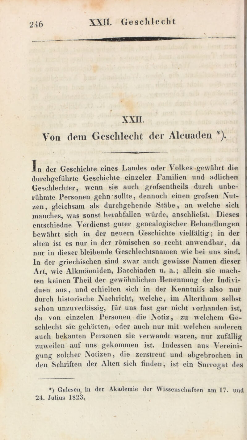 XXII. Von dem Geschlecht der Aleuaden *). In der Geschichte eines Landes oder Volkes gewährt die durch geführte Geschichte einzeler Familien und adlichen Geschlechter, wenn sie auch grofsentheils durch unbe- rühmte Personen gehn sollte, dennoch einen grofsen Nut- zen, gleichsam als durchgehende Stäbe, an welche sich manches, was sonst herabfallen würde, anschliefst. Dieses entschiedne Verdienst guter genealogischer Behandlungen bewährt sich in der neuern Geschichte vielfältig; in der alten ist es nur in der römischen so recht anwendbar, da nur in dieser bleibende Geschlechtsnamen wie bei uns sind. In der griechischen sind zwar auch gewisse Namen dieser Art, wie Alkmäoniden, Bacchiaden u. a.; allein sie mach- ten keinen Th eil der gewöhnlichen Benennung der Indivi- duen aus, und erhielten sich in der Kenntnifs also nur durch historische Nachricht, welche, im Alterthum selbst schon unzuverlässig, für uns fast gar nicht vorhanden ist, da von einzelen Personen die Notiz, zu welchem Ge- schlecht sie gehörten, oder auch nur mit welchen anderen auch bekanten Personen sie verwandt waren, nur zufällig zuweilen auf uns gekommen ist. Indessen aus Vereini- gung solcher Notizen, die zerstreut und abgebrochen in den Schriften der Alten sich finden, ist ein Surrogat des *) Gelesen in der Akademie der Wissenschaften am 17. und 24. Julius 1823.