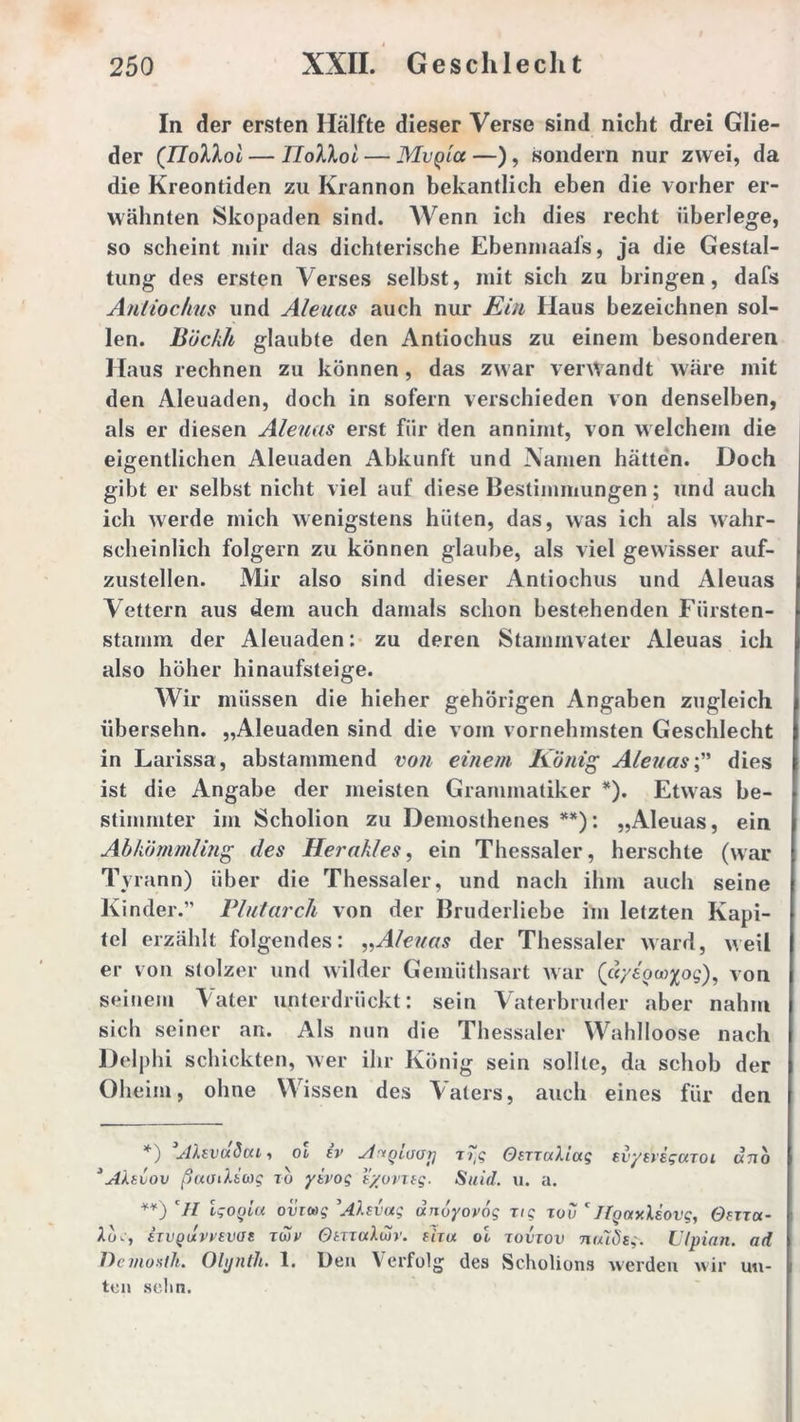 In der ersten Hälfte dieser Verse sind nicht drei Glie- der (TIollol — TIoXKoi — MvQict —), sondern nur zwei, da die Kreontiden zu Krannon bekantlich eben die vorher er- wähnten Skopaden sind. Wenn ich dies recht überlege, so scheint mir das dichterische Ebenmaafs, ja die Gestal- tung des ersten Verses selbst, mit sich zu bringen, dafs Antiochus und Aleuas auch nur Ein Haus bezeichnen sol- len. Böckh glaubte den Antiochus zu einem besonderen Haus rechnen zu können, das zwar verwandt wäre mit den Aleuaden, doch in sofern verschieden von denselben, als er diesen Aleuas erst für den annimt, von welchem die eigentlichen Aleuaden Abkunft und Namen hätten. Doch gibt er selbst nicht viel auf diese Bestimmungen; und auch ich werde mich wenigstens hüten, das, was ich als wahr- scheinlich folgern zu können glaube, als viel gewisser auf- zustellen. Mir also sind dieser Antiochus und Aleuas Vettern aus dem auch damals schon bestehenden Fiirsten- stamin der Aleuaden: zu deren Stammvater Aleuas ich also höher hinaufsteige. Wir müssen die hieher gehörigen Angaben zugleich übersehn. „Aleuaden sind die vom vornehmsten Geschlecht in Larissa, abstammend von einem König Aleuasdies ist die Angabe der meisten Grammatiker * *). Etwas be- stimmter im Scholion zu Demosthenes **): „Aleuas, ein Abkömmling des Herakles, ein Thessaler, heischte (war Tyrann) über die Thessaler, und nach ihm auch seine Kinder.” Plutarch von der Bruderliebe im letzten Kapi- tel erzählt folgendes: „Aleuas der Thessaler ward, weil er von stolzer und wilder Gemüthsart war (dyloa^og), von seinem Vater unterdrückt: sein Vaterbruder aber nahm sich seiner an. Als nun die Thessaler Wahlloose nach Delphi schickten, wer ihr König sein sollte, da schob der Oheim, ohne Wissen des Aaters, auch eines für den *) Ahvaöou, ol (v vt^gtuorj Titg OtxxaXiug Bvye'viguToi utio * Alklov ßaoikkwg to yivoq tyovxtg. Suid. u. a. *¥) cII Igogla ovxwg ’Alsvag unoyovög tig xov ' JlgaxUovg, Oxxxa- Aüu, hvQuvvtvat twv OtxzaXwr. xiru ol xovxov ntuStg-. Ulpian. ad Demo Ah. Olynth. 1. Den Verfolg des Scholions werden wir un- ten selin.