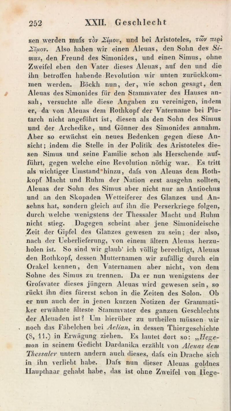 sen werden mufs rov 2t{iovf und bei Aristoteles, rwv tuql Ziuov. Also haben wir einen Aleuas, den Sohn des Si- ?nus, den Freund des Simonides, und einen Simus, ohne Zweifel eben den Vater dieses Aleuas, auf den und die ihn betroffen habende Revolution wir unten zurückkom- men werden. Böckh nun, der, wie schon gesagt, den Aleuas des Simonides für den Stammvater des Hauses an- sah, versuchte alle diese Angaben zu vereinigen, indem er, da von Aleuas dem Rothkopf der Vatername bei Plu- tarch nicht angeführt ist, diesen als den Sohn des Simus und der Archedike, und Gönner des Simonides annahm. Aber so erwächst ein neues Bedenken gegen diese An- sicht; indem die Stelle in der Politik des Aristoteles die- sen Simus und seine Familie schon als Herschende auf- führt, gegen welche eine Revolution nöthig war. Es tritt als wichtiger Umstand hinzu, dafs von Aleuas dem Roth- kopf Macht und Ruhm der Nation erst ausgehn sollten, Aleuas der Sohn des Simus aber nicht nur an Anliochus und an den Skopaden Wetteiferer des Glanzes und An- sehns hat, sondern gleich auf ihn die Perserkriege folgen, durch welche wenigstens der Thessaler Macht und Ruhm nicht stieg. Dagegen scheint aber jene Siinonideische Zeit der Gipfel des Glanzes gewesen zu sein; der also, nach der Ueberlieferung, von einem altern Aleuas herzu- holen ist. So sind wir glaub’ ich völlig berechtigt, Aleuas den Rothkopf, dessen Mutternamen wir zufällig durch ein Orakel kennen, den Vaternamen aber nicht, von dem Sohne des Simus zu trennen. Da er nun wenigstens der Grofsvater dieses jiingern Aleuas wird gewesen sein, so rückt ihn dies fürerst schon in die Zeiten des Solon. Ob er nun auch der in jenen kurzen Notizen der Grammati- ker erwähnte älteste Stammvater des ganzen Geschlechts der Aleuaden ist l Um hierüber zu urtheilen müssen wir noch das Fäbelchen bei Aelian, in dessen Thiergeschichte (8, 11.) in Erwägung ziehen. Es lautet dort so: „Hege- mon in seinem Gedicht Dardanika erzählt von Aleuas dem Thessaler untern andern auch dieses, dafs ein Drache sich in ihn verliebt habe. Dafs nun dieser Aleuas goldnes Haupthaar gehabt habe, das ist ohne Zweifel von liege-