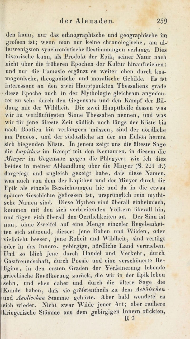 den kann, nur das ethnographische und geographische im grofsen ist; wenn inan nur keine chronologische, am al- lerwenigsten synchronistische Bestimmungen verlangt. Dies historische kann, als Produkt der Epik, seiner Natur nach nicht über die früheren Epochen der Kultur hinaufreichen: und nur die Fantasie ergänzt es weiter oben durch kos- mogonische, theogonische und moralische Gebilde. Es ist interessant an den zwei Hauptpunkten Thessaliens grade diese Epoche auch in der Mythologie gleichsam angedeu- tet zu sehn durch den Gegensatz und den Kampf der Bil- dung mit der Wildheit. Die zwei Haupttheile dessen was wir im weitläuftigsten Sinne Thessalien nennen, und was wir für jene älteste Zeit südlich noch längs der Küste bis nach Böotien hin verlängern müssen, sind der nördliche am Peneos, und der südöstliche an der um Euböa herum sich biegenden Küste. In jenem zeigt uns die älteste Sage die Lapilhen im Kampf mit den Kentauren, in diesem die Minyer im Gegensatz gegen die Phlegyer; wie ich dies beides in meiner Abhandlung über die Minyer (S. 221 ff.) dargelegt und zugleich gezeigt habe, dafs diese Namen, was auch von dem der Lapithen und der Minyer durch die Epik als einzele Bezeichnungen hie und da in die etwras spätere Geschichte geflossen ist, ursprünglich rein mythi- sche Namen sind. Diese Mythen sind überall einheimisch, kommen mit den sich verbreitenden Völkern überall hin, und fii<ren sich überall den Oertlichkeifen an. Der Sinn ist nun, ohne Zweifel auf eine Menge einzeler Begebenhei- ten sich stützend, dieser: jene Hohen und Wilden, oder vielleicht besser, jene Hoheit und Wildheit, sind vertilgt oder in das innere, gebirgige, nördliche Land vertrieben. Und so blieb jene durch Handel und Verkehr, durch Gastfreundschaft, durch Poesie und eine verschönerte Re- ligion, in den ersten Graden der Verfeinerung lebende griechische Bevölkerung zurück, die wir in der Epik leben sehn, und eben daher und durch die ältere Sage die Kunde haben, dafs sie gröfstentheils zu dem Achäischen und Aeolischen Stamme gehörte. Aber bald wendete es sich wieder. Nicht zwar Wilde jener Art; aber rauhere kriegerische Stämme aus dem gebirgigen Innern rückten, R 2 I