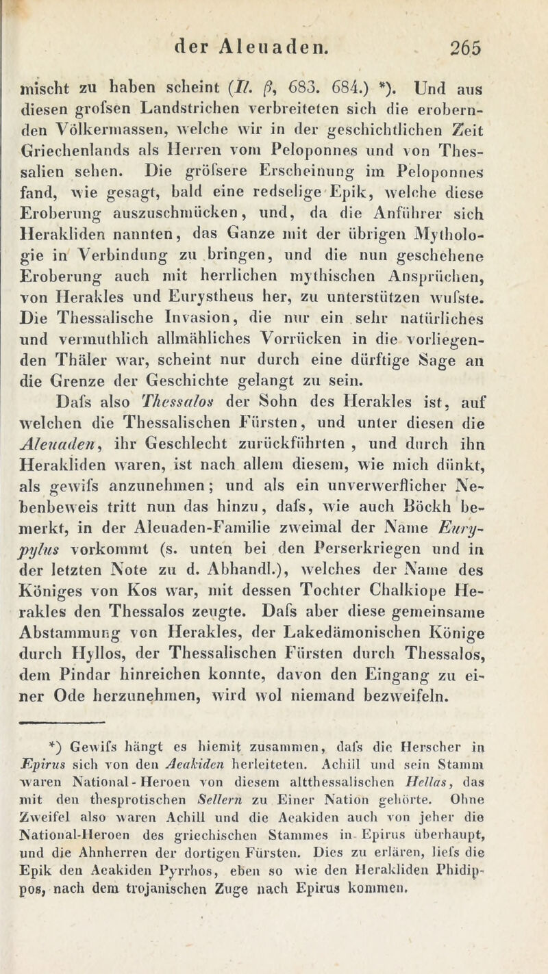 mischt zu haben scheint {II. /?, 683. 684.) *). Und aus diesen grofsen Landstrichen verbreiteten sich die erobern- den Völkermassen, welche wir in der geschichtlichen Zeit Griechenlands als Herren vom Peloponnes und von Thes- salien sehen. Die gröfsere Erscheinung im Peloponnes fand, wie gesagt, bald eine redselige Epik, welche diese Eroberung auszuschmiicken, und, da die Anführer sich Herakliden nannten, das Ganze mit der übrigen Mytholo- gie in Verbindung zu bringen, und die nun geschehene Eroberung auch mit herrlichen mythischen Ansprüchen, von Herakles und Eurystheus her, zu unterstützen wufste. Die Thessalische Invasion, die nur ein sehr natürliches und vermuthlich allmähliches Vorrücken in die vorliegen- den Thäler war, scheint nur durch eine dürftige Sage an die Grenze der Geschichte gelangt zu sein. Dafs also Thessalos der Sohn des Herakles ist, auf welchen die Thessalischen Fürsten, und unter diesen die Aleuaden, ihr Geschlecht zurückführten , und durch ihn Herakliden waren, ist nach allem diesem, wie mich dünkt, als gewifs anzunehmen ; und als ein unverwerflicher Ne- benbeweis tritt nun das hinzu, dafs, wie auch Böckh be- merkt, in der Aleuaden-Familie zweimal der Name Eury- pylus vorkommt (s. unten bei den Perserkriegen und in der letzten Note zu d. Abhandk), welches der Name des Königes von Kos war, mit dessen Tochter Chalkiope He- rakles den Thessalos zeugte. Dafs aber diese gemeinsame Abstammung von Herakles, der Lakedämonischen Könige durch Hyllos, der Thessalischen Fürsten durch Thessalos, dem Pindar hinreichen konnte, davon den Eingang zu ei- ner Ode herzunehmen, wird wol niemand bezweifeln. *) Gewifs hängt es hieniit zusammen, dals die Herscher in Epirus sich von den Aeakiden herleiteten. Achill und sein Stamm waren National - Heroen von diesem altthessalischcn Hellas, das mit den thesprotischen Seilern zu Einer Nation gehörte. Ohne Zweifel also waren Achill und die Aeakiden auch von jeher die National-Heroen des griechischen Stammes in Epirus überhaupt, und die Ahnherren der dortigen Fürsten. Dies zu erlären, liefs die Epik den Aeakiden Pyrrhos, eben so wie den Herakliden Phidip- pos, nach dem trojanischen Zuge nach Epirus kommen.