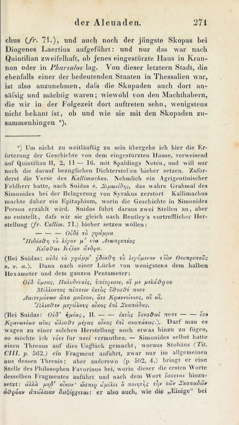 chus (fr. 71.) > und auch noch der jüngste Skopas bei Diogenes Laertius aufgeführt: und nur das war nach Quintilian zweifelhaft, ob jenes eingestürzte Haus in Kran- non oder in Pharsalos lag. Von dieser letztem Stadt, die ebenfalls einer der bedeutenden Staaten in Thessalien war, ist also anzunehmen, dafs die Skopaden auch dort an- säfsig und mächtig waren; wiewohl von den Machthabern, die wir in der Folgezeit dort auftreten sehn, wenigstens nicht bekant ist, ob und wie sie mit den Skopaden zu- sammen hingen *). *) Um nicht zu weitläuftig zu sein übergehe ich hier die Er- örterung der Geschichte von dem eingestürzten Hause, verweisend auf Quintilian 11, 2, 11— 16. mit Spaldings Noten, und will nur noch die darauf bezüglichen Dichterstellen hieher setzen. Zuför- derst die Verse des Kallimachus. Nehmlich ein Agrigentinischer Feldherr hatte, nach Suidas v. ^iputvlö^g, das wahre Grabmal des Simonides bei der Belagerung von Syrakus zerstört Kallimachus machte daher ein Epitaphium, worin die Geschichte in Simonides Person erzählt wird. Suidas fuhrt daraus zwei Stellen an, aber so entstellt, dafs wir sie gleich nach Bentley’s vortrefflicher Her- stellung (fr. Callim. 71.) hieher setzen wollen: — — — Oide tu yqüppa ’JIiödo'&r] tu liyov fi° via yJsain^eniog Kiiotiai Kfiov üvö(ju. (Bei Suidas: ovSe to ygap/x3 ffiia&r] tu Aeyoptvov xibv OsonQenovg x. y.. «.). Dann nach einer Lücke von wenigstens dem halben Hexameter und dem ganzen Pentameter: Ovö v/jfag, JIoAvdsvxsg, imSTgtoev, o‘l pe ptAu&Q ov MsAAovTog nlmeiv (wog e&soHe nore Zlaavpövwv uno ^iovvov, ore KQavvbtvxog, ui ui, ''StAiattev peyuAovg oixog inl 2\xonuöag. (Bei Suidas: Ou<5’ ripiag, II. — — ixzbg taea&ui tcots — — ois K(j(xvwvicx)v mag ulho&e piyag oixog inl oxonuoixg.'). Darf man es wagen zu einer solchen Herstellung noch etwas hinzu zu fügen, so möchte ich tots für nori vermuthen. — Simonides selbst hatte einen Threnos auf dies Unglück gemacht, woraus Stobäus (Tit. CIII. p. 562J ein Fragment anführt, zwar nur im allgemeinen aus dessen Threnis: aber anderswo (p 562, 4.) bringt er eine Stelle des Philosophen Favorinus bei, worin dieser die ersten Worte desselben Fragmentes anführt und nach dem Wort iuaeTui hinzu- setzt: uAAoc pijd3 oixov' bioneQ upiAn u nonjr^g Tijv tiZv 2.xonuöuiv u&qouv änojAsiav öielgeQxeTat: er also auch, wie die »Einige” bei