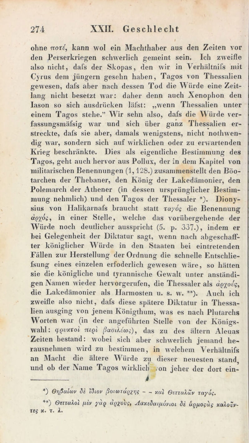 I ohne nore, kann wol ein Machthaber aus den Zeiten vor den Perserkriegen schwerlich gemeint sein. Ich zweifle also nicht, dafs der Skopas, den wir in Verhältnifs mit Cyrus dem jüngern gesehn haben, Tagos von Thessalien gewesen, dals aber nach dessen Tod die Würde eine Zeit- lang nicht besetzt war: daher denn auch Xenophon den Iason so sich ausdriicken läi’st: „wenn Thessalien unter einem Tagos stehe.” Wir sehn also, dafs die Würde ver- fassungsrnäfsig war und sich über ganz Thessalien er- streckte, dafs sie aber, damals wenigstens, nicht nothwen- dig war, sondern sich auf wirklichen oder zu erwartenden Krieg beschränkte. Dies als eigentliche Bestimmung des Tagos, geht auch hervor aus Pollux, der in dem Kapitel von militärischen Benennungen (1,128.) zusammenstellt den Böo- tarchen der Thebaner, den König der Lakedämonier, den Polemarch der Athener (in dessen ursprünglicher Bestim- mung nehmlich) und den Tagos der Thessaler *). Diony- sius von Halikarnafs braucht statt rayog die Benennung aQyog, in einer Stelle, welche das vorübergehende der Würde noch deutlicher ausspricht (5. p. 337.) 5 indem er bei Gelegenheit der Diktatur sagt, wenn nach abgeschaflf- ter königlicher Würde in den Staaten bei eintretenden Fällen zur Herstellung der Ordnung die schnelle Entschlie- fsung eines einzelen erfoderlich gewesen wäre, so hätten sie die königliche und tyrannische Gewalt unter anständi- gen Namen wieder hervorgerufen, die Thessaler als aQyovg, die Lakedämonier als Harmosten u. s. w. **). Auch ich zweifle also nicht, dafs diese spätere Diktatur in Thessa- lien ausging von jenem Königthum, was es nach Plutarchs Worten war (in der angeführten Stelle von der Königs- wahl: (f(jvnxoi mgi ßaoiXtcog), das zu des ältern Aleuas Zeiten bestand: wobei sich aber schwerlich jemand he- rausnehmen wird zu bestimmen, in welchem Verhältnifs an Macht die ältere Würde zu dieser neuesten stand, und ob der Name Tagos wirklich von jeher der dort ein- 4 *) 0)](iuLwv de l'diov ßoicoTu^g - _ xul OettuXZv Tay dg. **) OmaXol fiev yutQ «ggol/ff, -ÄaxedüuixdvLOL de uQ^ogug xtxloZv- Ttg x. t. X.