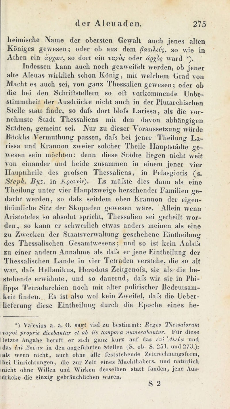 heimische Name der obersten Gewalt auch jenes alten Königes gewesen; oder ob aus dem ßaaihvg, so wie in Athen ein ccp^cov, so dort ein rayog oder aQyog ward *). Indessen kann auch noch gezweifelt werden, ob jener alte Aleuas wirklich schon König, mit welchem Grad von Macht es auch sei, von ganz Thessalien gewesen; oder ob die hei den Schriftstellern so oft vorkommende Unbe- stimmtheit der Ausdrücke nicht auch in der Plutarchischen Stelle statt finde, so dafs dort blofs Larissa, als die vor- nehmste Stadt Thessaliens mit den davon abhängigen Städten, gemeint sei. Nur zu dieser Voraussetzung würde Böckhs Vermuthung passen, dafs bei jener Theilung La- rissa und Krannon zweier solcher Theile Hauptstädte ge- wesen sein möchten: denn diese Städte liegen nicht weit von einander und beide zusammen in einem jener vier Haupttheile des grofsen Thessaliens, in Pelasgiotis (s. S/eph. Byz. in Kyccrcov). Es miifste dies dann als eine Theilung unter vier Hauptzweige heischender Familien ge- dacht werden, so dafs seitdem eben Krannon der eigen- tümliche Sitz der Skopaden gewesen wäre. Allein wenn Aristoteles so absolut spricht, Thessalien sei getheilt wor- den , so kann er schwerlich etwas anders meinen als eine zu Zwecken der Staatsverwaltung geschehene Einteilung des Thessalischen Gesamtwesens; und so ist kein Anlafs zu einer andern Annahme als dafs er jene Einteilung der Thessalischen Lande in vier Telraden verstehe, die so alt war, dafs Hellanikus, Herodots Zeitgenofs, sie als die be- stehende erwähnte, und so dauernd, dafs wir sie in Phi- lipps Tetradarchien noch mit alter politischer Bedeutsam- keit finden. Es ist also wol kein Zweifel, dafs die Ueber- lieferung diese Einteilung durch die Epoche eines be- *) Valesius a. a. O. sagt viel zu bestimmt: Reges Thessalorum toc/oI proprie dicebantur et ab iis tompora numerabantur. Für diese letzte Angabe beruft er sich ganz kurz auf das inl 'Alna und das (7it J?y.ömx in den angeführten Stellen (S. ob. S. 251. und 273.): als wenn nichts auch ohne alle feststehende Zeitrechnungsform, bei Einrichtungen, die zur Zeit eines Machthabers, und natürlich nicht ohne Willen und Wirken desselben statt fanden, jene Aus- drücke die einzig gebräuchlichen wären.