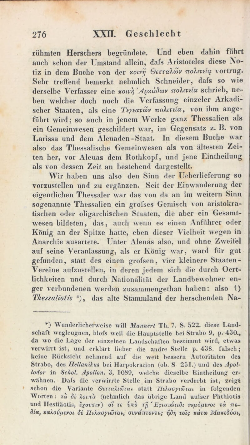 rühmten Herschers begründete. Und eben dahin führt auch schon der Umstand allein, dafs Aristoteles diese No- tiz in dem Buche von der xoivij Qtxxccloiv nohxHct vortrug. Sehr treibend bemerkt nehmlich Schneider, dals so wie derselbe Verfasser eine xoivrj tioIlxslcc schrieb, ne- ben welcher doch noch die Verfassung einzeler Arkadi- scher Staaten, als eine Ttysaxöov nohixticc, von ihm ange- führt wird; so auch in jenem Werke ganz Thessalien als ein Gemeinwesen geschildert war, im Gegensatz z. B. von Larissa und dem Aleuaden-Staat. In diesem Buche war also das Thessalische Gemeinwesen als von ältesten Zei- ten her, vor Aleuas dem Rothkopf, und jene Eintlieilung als von dessen Zeit an bestehend dargestellt. Wir haben uns also den Sinn der Ueberlieferung so vorzustellen und zu ergänzen. Seit der Einwanderung der eigentlichen Thessaler war das von da an im weitern Sinn sogenannte Thessalien ein grofses Gemisch von aristokra- tischen oder oligarchischen Staaten, die aber ein Gesamt- f wesen bildeten, das, auch wenn es einen Anführer oder König an der Spitze hatte, eben dieser V ielheit wegen in Anarchie ausartete. Unter Aleuas also, und ohne Zweifel auf seine Veranlassung, als er König war, ward für gut gefunden, statt des einen grofsen, vier kleinere Staaten- Vereine aufzustellen, in deren jedem sich die durch Oert- 1 lichkeiten und durch Nationalität der Landbewohner en- ger verbundenen werden zusammengethan haben: also 1) Thessaliotis *), das alte Stammland der heischenden Na- |- *) Wunderlicherweise will Männert Th. 7. S. 522. diese Land- schaft wegleugnen, blois weil die Hauptstelle bei Strabo 9, p. 430., L da wo die Lage der einzelnen Landschaften bestimmt wird, etwas u verwirrt ist, und erklärt lieber die andre Stelle p. 438. falsch; j keine Rücksicht nehmend auf die weit bessern Autoritäten des | Strabo, des Hellanikus bei Harpokration (ob. S 251.) und des Apol- |i lodor in Schol. Apollon. 3, 1089, welche dieselbe Eintheilung er- wähnen. Dafs die verwirrte Stelle im Strabo verderbt ist, zeigt i schon die Variante Omahonai statt IlsXaoyiüiou. in folgenden Worten : ta 8s loirit (nehmlich das übrige Land aufser Phthiotis und llestiäotis, syovaiv') oi is vjio xjj ‘Egiaiojiiöi vsp.6p.svoL x« ns- h 8la, xaXovpsvoi 8i Jlskaoyiwuu, ovvamovisg ijöt] xolg xihco Maxedooi,