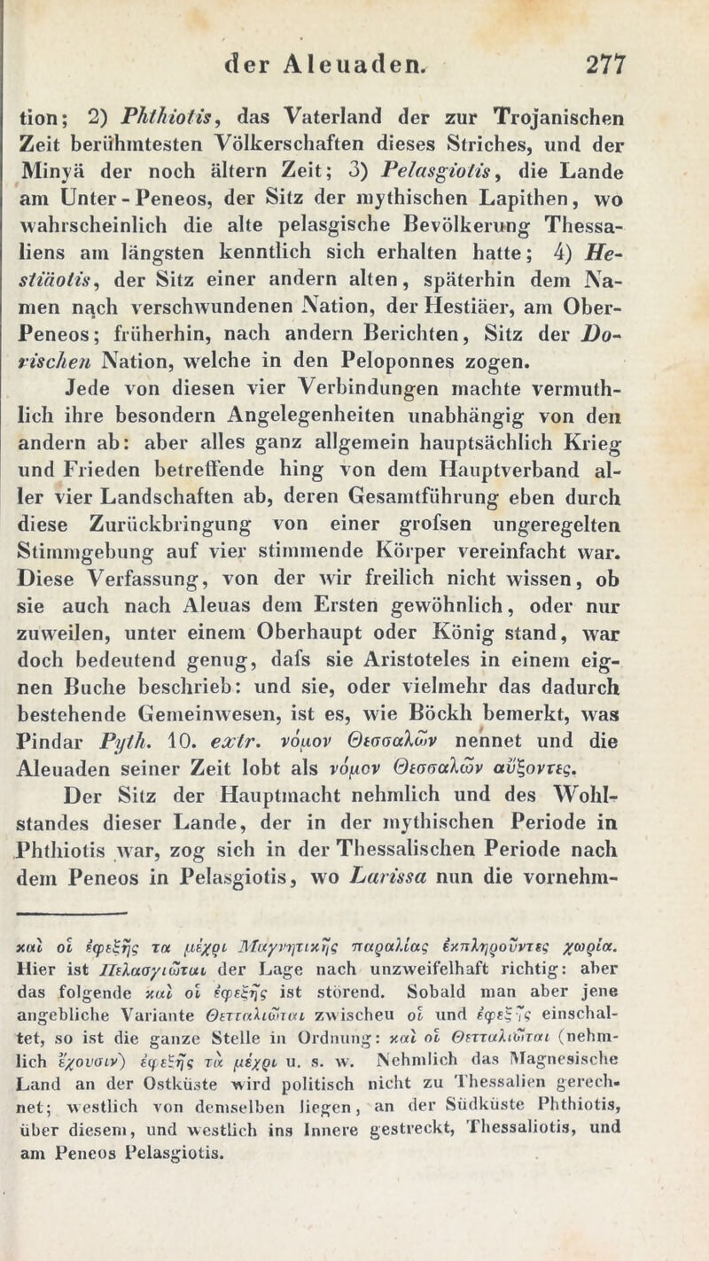 tion; 2) Phthiotis, das Vaterland der zur Trojanischen Zeit berühmtesten Völkerschaften dieses Striches, und der Minyä der noch altern Zeit; 3) Pelasgiotis, die Lande am Unter - Peneos, der Sitz der mythischen Lapithen, wo wahrscheinlich die alte pelasgische Bevölkerung Thessa- liens am längsten kenntlich sich erhalten hatte; 4) He- stiäotis, der Sitz einer andern alten, späterhin dem Na- men nach verschwundenen Nation, der Hestiäer, am Ober- Peneos; früherhin, nach andern Berichten, Sitz der Do- rischen Nation, welche in den Peloponnes zogen. Jede von diesen vier Verbindungen machte vermuth- lich ihre besondern Angelegenheiten unabhängig von den andern ab: aber alles ganz allgemein hauptsächlich Krieg und Frieden betreffende hing von dem Hauptverband al- ler vier Landschaften ab, deren Gesamtführung eben durch diese Zurückbringung von einer grofsen ungeregelten Stimmgebung auf vier stimmende Körper vereinfacht war. Diese Verfassung, von der wir freilich nicht wissen, ob sie auch nach Aleuas dem Ersten gewöhnlich, oder nur zuweilen, unter einem Oberhaupt oder König stand, war doch bedeutend genug, dafs sie Aristoteles in einem eig- nen Buche beschrieb: und sie, oder vielmehr das dadurch bestehende Gemeinwesen, ist es, wie Böckh bemerkt, was Pindar Pyth. 10. exlr. vouov Qtaoaloiv nennet und die Aleuaden seiner Zeit lobt als voycv Qtauahav av^ovrtg. Der Sitz der Hauptmacht nehmlich und des Wohl- standes dieser Lande, der in der mythischen Periode in Phthiotis war, zog sich in der Thessalischen Periode nach dem Peneos in Pelasgiotis, wo Larissa nun die vornehm- xal oi zcpdgtjg toc f-iiygi Moiyvi]Ti)trjg nagaliag ixnlrjgo vvTsg ycogia. Hier ist IltXaoyiwTuu der Lage nach unzweifelhaft richtig: aber das folgende xul oi tcpfg-^g ist störend. Sobald man aber jene angebliche Variante OtTinXiontn zwischeu oi und eqpe]-7s einschal- tet, so ist die ganze Stelle in Ordnung: v.ui oi Omahlirai (nehm- lich e/ovoiv') i(pe^rjg r« fxiygi u. s. w. Nehmlich das Magnesische Land an der Ostküste wird politisch nicht zu Thessalien gerech- net; westlich von demselben liegen, an der Südküste Phthiotis, über diesem, und westlich ins Innere gestreckt, Thessaliotis, und am Peneos Pelasgiotis.