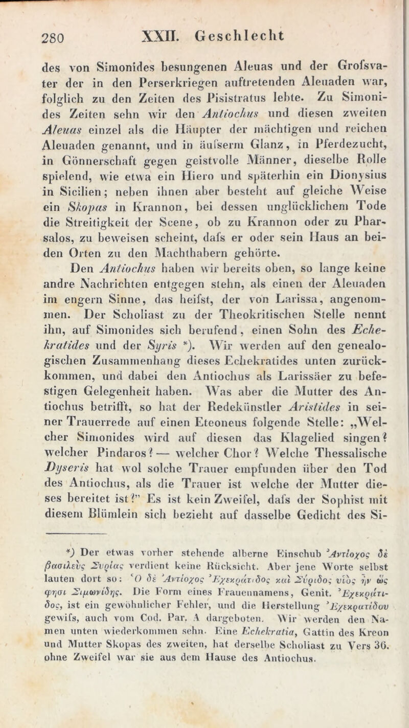 des von Simonides besungenen Aleuas und der Grofsva- ter der in den Perserkriegen auftretenden Aleuaden war, folglich zu den Zeiten des Pisistratus lebte. Zu Simoni- des Zeiten sehn wir den Antiochus und diesen zweiten Aleuas einzel als die Häupter der mächtigen und reichen Aleuaden genannt, und in äufserm Glanz, in Pferdezucht, in Gönnerschaft gegen geistvolle Männer, dieselbe Rolle spielend, wie etwa ein Hiero und späterhin ein Dionysius in Sicilien; neben ihnen aber besteht auf gleiche Weise ein S/iopas in Krannon, bei dessen unglücklichem Tode die Streitigkeit der Scene, ob zu Krannon oder zu Phar- salos, zu beweisen scheint, dafs er oder sein Haus an bei- den Orten zu den Machthabern gehörte. Den Antiochus haben wir bereits oben, so lange keine andre Nachrichten entgegen stehn, als einen der Aleuaden im engern Sinne, das heifst, der von Larissa, angenom- men. Der Scholiast zu der Theokritischen Stelle nennt ihn, auf Simonides sich berufend , einen Sohn des Eche- kratides und der Syris *). Wir werden auf den genealo- gischen Zusammenhang dieses Echekratides unten zuriick- kommen, und dabei den Antiochus als Larissäer zu befe- stigen Gelegenheit haben. Was aber die Mutter des An- tiochus betrifft, so hat der Redekünstler Aristides in sei- ner Trauerrede auf einen Eteoneus folgende Stelle: „Wel- cher Simonides wird auf diesen das Klagelied singen? welcher Pindaros?— welcher Chor ? Welche Thessalische Dyseris hat wol solche Trauer empfunden über den Tod des Antiochus, als die Trauer ist welche der Mutter die- ses bereitet ist ?” Es ist kein Zweifel, dals der Sophist mit diesem Blümlein sich bezieht auf dasselbe Gedicht des Si- *) Der etwas vorher stehende alberne Einschub ^Avrioxog <3i ßaadsvg 2vniag verdient keine Rücksicht. Aber jene Worte selbst lauten dort so: O <5t AvTLO/og 1 E/exodri dog y.ctl 2{jqiSog viog i)v big q>T]öL JZiywviSijg. Die Form eines Frauennamens, Genit. ’E/jxquti- öog, ist ein gewöhnlicher Fehler, und die Herstellung ’E/ixguTtduv gewifs, auch vom Cod. Par. A dargeboten. Wir werden den Na- men unten wiederkommen sehn. Eine Echekratia, Gattin des Kreon und Mutter Skopas des zweiten, hat derselbe Scholiast zu Vers 30. ohne Zweifel war sie aus dem Hause des Antiochus.