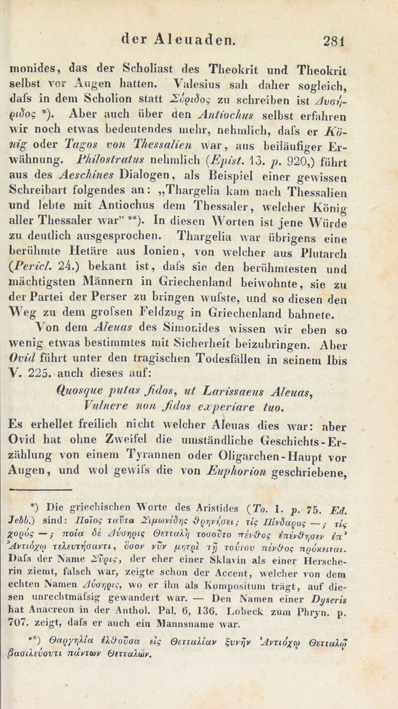 monides, das der Scholiast des Theokrit und Theokrit selbst vor Augen hatten. Valesius sah daher sogleich, dafs in dem Scholion statt Zvoidog zu schreiben ist Avalj- Qidog *). Aber auch über den AnliocJius selbst erfahren wir noch etwas bedeutendes mehr, nehmlich, dafs er Kö- nig oder Tagos von Thessalien war, aus beiläufiger Er- wähnung. Thilostratus nehmlich (Epist. 13. p. 920,) führt aus des Aeschines Dialogen, als Beispiel einer gewissen Schreibart folgendes an: „Thargelia kam nach Thessalien und lebte mit Antiochus dem Thessaler, welcher König aller Thessaler war” **). In diesen Worten ist jene Würde zu deutlich ausgesprochen. Thargelia war übrigens eine berühmte Hetäre aus Ionien, von welcher aus Plutarch {Pericl. 24.) bekant ist, dafs sie den berühmtesten und mächtigsten Männern in Griechenland beiwohnte, sie zu der Partei der Perser zu bringen wufste, und so diesen den Weg zu dem grofsen Feldzug in Griechenland bahnete. Von dem Aleuas des Simonides wissen wir eben so wenig etwas bestimmtes mit Sicherheit beizubringen. Aber Ovid führt unter den tragischen Todesfällen in seinem Ibis V. 225. anch dieses auf: iiuosque putas fidos, ut Larissaeus Aleuas, Vulnere non fidos cxperiare tuo. Es erhellet freilich nicht welcher Aleuas dies war: aber Ovid hat ohne Zweifel die umständliche Geschichts-Er- zählung von einem Tyrannen oder Oligarchen-Haupt vor Augen, und wol geuifs die von Euphorion geschriebene, *) Die griechischen Worte des Aristides (To. 1. p. 75. Ed. Jebb.) sind: Ilolog xavxa hgrjvr'aei; xig IJivöagog — zig Xogug noia 8e JvorjQig OexxaX)j xooovxo nir-d-og insv&xjasv in* Avxio/m xsi.evx^oavxi, vaoi1 vvv prjgl tjj xovrou niv&og tiqoxhxcu. Dafs der Name 2'vgig, der eher einer Sklavin als einer Hersche- rin ziemt, falsch war, zeigte schon der Accent, welcher von dem echten Namen AuorjQig, wo er ihn als Kompositum trägt, auf die- sen unrechtmätsig gewandert war. — Den Namen einer Dyacris hat Anacreon in der Anthol. Pal. 6, 136. Lobeck zum Phryn. p. 707. zeigt, dafs er auch ein Mannsname war. **) OagyrjUa ilOouaa slg OexuxMuv j-vrqv ’Avxioxw Otxuxhö ßuodsvovxi ncxvx<av Otxxoduiy.