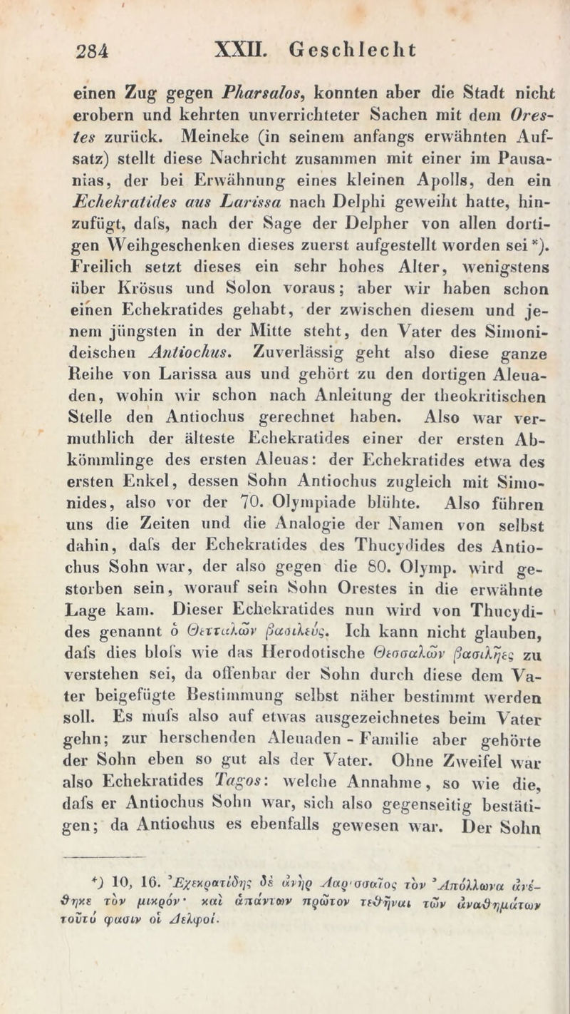 einen Zug gegen Pharsalos, konnten aber die Stadt nicht erobern und kehrten unverrichteter Sachen mit dem Ores- tes zurück. Meineke (in seinem anfangs erwähnten Auf- satz) stellt diese Nachricht zusammen mit einer im Pausa- nias, der bei Erwähnung eines kleinen Apolls, den ein Echekratides aus Larissa nach Delphi geweiht hatte, hin- zufiigt, dafs, nach der Sage der Delpher von allen dorti- gen Weihgeschenken dieses zuerst aufgestellt worden sei *). Freilich setzt dieses ein sehr hohes Alter, Avenigstens über Krösus und Solon voraus; aber wir haben schon einen Echekratides gehabt, der zwischen diesem und je- nem jüngsten in der Mitte steht, den Vater des Simoni- deischen Antiochus. Zuverlässig geht also diese ganze Keihe von Larissa aus und gehört zu den dortigen Aleua- den, wohin Avir schon nach Anleitung der theokritischen Stelle den Antiochus gerechnet haben. Also war ver- muthlich der älteste Echekratides einer der ersten Ab- kömmlinge des ersten Aleuas: der Echekratides etwa des ersten Enkel, dessen Sohn Antiochus zugleich mit Simo- nides, also vor der 70. Olympiade blühte. Also führen uns die Zeiten und die Analogie der Namen von selbst dahin, dafs der Echekratides des Thucydides des Antio- chus Sohn war, der also gegen die 80. Olymp, wird ge- storben sein, worauf sein Sohn Orestes in die erwähnte Lage kam. Dieser Echekratides nun wird von Thucydi- des genannt 6 QtxTuXiov ßaoiXtug. Ich kann nicht glauben, dafs dies blofs Avie das Herodotische GtooaXcor ßaadtjeg zu verstehen sei, da offenbar der Sohn durch diese dem Va- ter beigefügte Bestimmung selbst näher bestimmt Averden soll. Es mufs also auf etwas ausgezeichnetes beim Vater gehn; zur berschenden Aleuaden - Familie aber gehörte der Sohn eben so gut als der Vater. Ohne Zweifel Avar also Echekratides Tagos: Avelche Annahme, so Avie die, dafs er Antiochus Sohn Avar, sich also gegenseitig bestäti- gen; da Antiochus es ebenfalls geAvesen Avar. Der Sohn *) 10, 10. ’ExexQOtTiditf ds (xvijq sicxy ooulog tov 3 AnöUma ärs- ihjy.e tov (uxqoV xal andvxwv nywiov Tf&rjvou toiv uva’ÖTjguTCüv toviu (fixoiv oi Atlyoi-