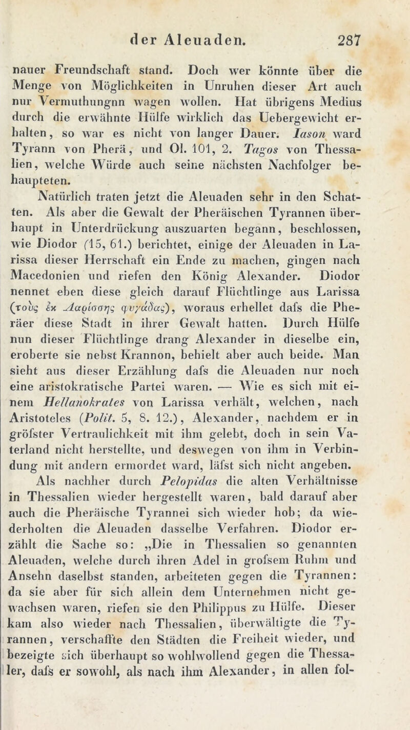 nauer Freundschaft stand. Doch wer könnte über die Menge von Möglichkeiten in Unruhen dieser Art auch nur Vermuthungnn wagen wollen. Hat übrigens Medius durch die erwähnte Hülfe wirklich das Uebersewicht er- halten, so war es nicht von langer Dauer. Iason ward Tyrann von Pherä, und Ol. 101, 2. Tagos von Thessa- lien, welche Würde auch seine nächsten Nachfolger be- haupteten. Natürlich traten jetzt die Aleuaden sehr in den Schat- ten. Als aber die Gewalt der Pheräischen Tyrannen über- haupt in Unterdrückung auszuarten begann, beschlossen, wie Diodor fl 5, 61.) berichtet, einige der Aleuaden in La- rissa dieser Herrschaft ein Ende zu machen, gingen nach Macedonien und riefen den König Alexander. Diodor nennet eben diese gleich darauf Flüchtlinge aus Larissa (toug ix ^iafjloarjq qpv/dcdccg), woraus erhellet dafs die Phe- räer diese Stadt in ihrer Gewalt hatten. Durch Hülfe nun dieser Flüchtlinge drang Alexander in dieselbe ein, eroberte sie nebst Krannon, behielt aber auch beide. Man sieht aus dieser Erzählung dafs die Aleuaden nur noch eine aristokratische Partei waren. — Wie es sich mit ei- nem HeUanokrales von Larissa verhält, welchen, nach Aristoteles (Polit. 5, 8. 12.), Alexander, nachdem er in gröfster Vertraulichkeit mit ihm gelebt, doch in sein Va- terland nicht herstellte, und deswegen von ihm in Verbin- dung mit andern ermordet ward, läfst sich nicht angeben. Als nachher durch Pelopidas die alten Verhältnisse in Thessalien wieder hergestellt waren, bald darauf aber auch die Pheräische Tyrannei sich wieder hob; da wie- derholten die Aleuaden dasselbe Verfahren. Diodor er- zählt die Sache so: „Die in Thessalien so genannten Aleuaden, welche durch ihren Adel in grofsem Ruhm und Ansehn daselbst standen, arbeiteten gegen die Tyrannen: da sie aber für sich allein dem Unternehmen nicht ge- wachsen waren, riefen sie den Philippus zu Hülfe. Dieser kam also wieder nach Thessalien, überwältigte die T}r- rannen, verschaffte den Städten die Freiheit wieder, und bezeigte Lieh überhaupt so wohlwollend gegen die Thessa- ler, dafs er sowohl, als nach ihm Alexander, in allen fol-