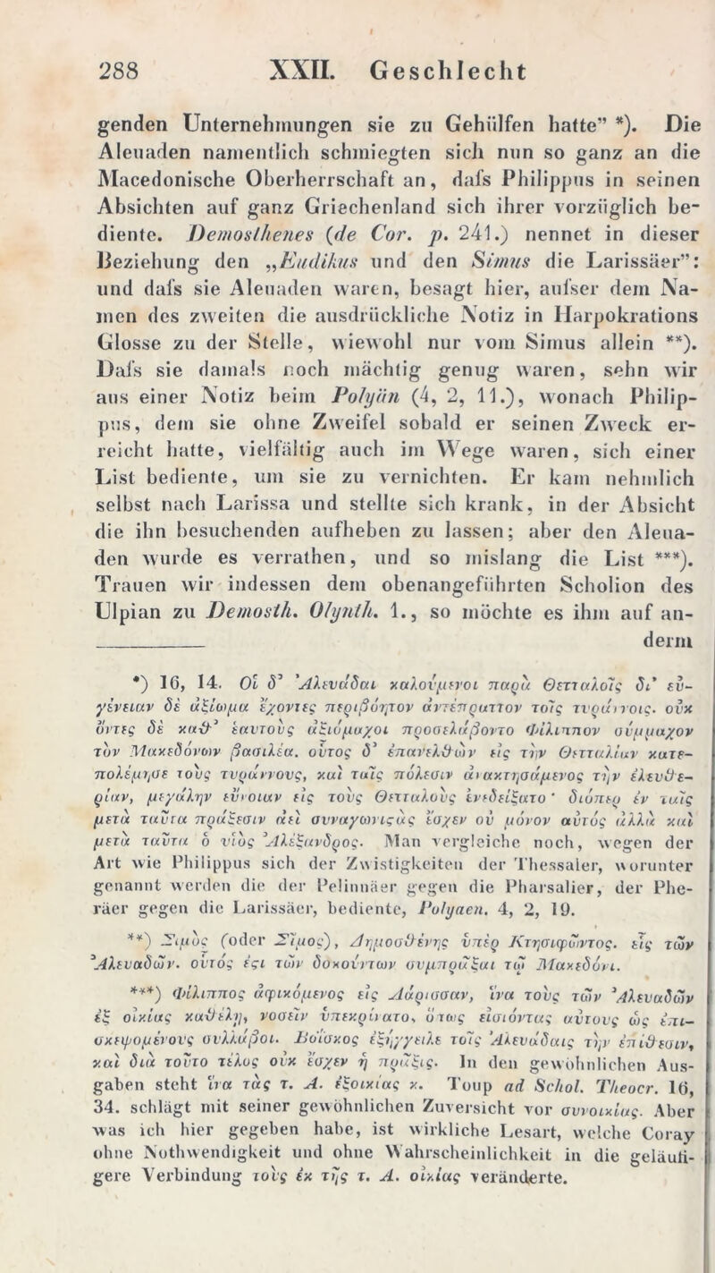 genden Unternehmungen sie zu Geholfen hatte” *). Die Aleuaden namentlich schmiegten sich nun so ganz an die Macedonische Oberherrschaft an, dafs Philippus in seinen Absichten auf ganz Griechenland sich ihrer vorzüglich be- diente. Demosthenes (de Cor. p. 241.) nennet in dieser Beziehung den „Eudikus und den Sünus die Larissäer”: und dafs sie Aleuaden waren, besagt hier, aufser dem Na- men des zweiten die ausdrückliche Notiz in Iiarpokrations Glosse zu der Stelle, wiewohl nur vom Simus allein **). Dafs sie damals noch mächtig genug waren, sehn wir aus einer Notiz beim Polyän (4, 2, 11.), wonach Philip- pus, dem sie ohne Zweifel sobald er seinen Zweck er- reicht halte, vielfältig auch im Wege waren, sich einer List bediente, um sie zu vernichten. Er kam nehmlich selbst nach Larissa und stellte sich krank, in der Absicht die ihn besuchenden aufheben zu lassen; aber den Aleua- den wurde es verrathen, und so mislang die List ***). Trauen wir indessen dem obenangeführten Scholion des Ulpian zu Demosih. Olynth. 1., so möchte es ihm auf an- denn *) 16, 14. Ol S’ 'AXtvddai xaXo vytroi timqu OmaXo7q St* zv- yivuuv 8i u&oi/ju t/ovifg nfQißurtiov dviinquilov io7g rrgdiroig. ovx ovxtg Se y.it-fr1 tni'Tovg dgidfiuyoi naoaiXdßovTO <InXinnov ov/juayov xuv MuxeSovotv ßaaiXsa. oviog (5’ inaviXt)dir dg ir,v OmuXiuv xaii- roug ivgdvvovg, xal iu7g noXfüiv di axiijod/utvog lyv iXtvöe- giav, (ifydXrjv ev> ouxv dg lovg OmuXovg ivfSfUguio' dionty iv iu7g [jetu xuvru ngdiiaiv du ovvuyanigdg toysv ov uorov avrbg dXXu xul [jnik laviu b vlbg’AXdgavÖQog. Man vergleiche noch, wegen der Art wie Philippus sich der Zwistigkeiten der Thessaler, worunter genannt werden die der Pelinnäer gegen die Pharsalier, der Phe- räer gegen die Larissäer, bediente, Vohjaen. 4, 2, 19. **) — ifiog (oder 27^oc'), A^üoaOivr^ vjieq Kiyoicpdivtog. dg icjy \4Xiva8ujr. oviog igi idtv Sokoivicov aipnou^ut iw Maxiöori. ***) (InXinnog dyixo/Litvog dg sldqusanv, Xva lovg iwv ’/IXevuSojv t| olxiug xaitiXy, voauv vtzexqu aio. bitug datovxag uvtovg wg im- oxnpo/uirovg ovXXußoi. Boioxog e$ityyuXe iu7g ‘AXevdSuig i>jv iniStoivt xal diu xovio tiXug ovx tayev r] ntjugig. ln den gewöhnlichen Aus- gaben steht ha lag t. A. igoixiug x. Toup ad Schot. T/teocr. 16, 34. schlägt mit seiner gewöhnlichen Zuversicht vor ovvoixLug. Aber was ich hier gegeben habe, ist wirkliche Lesart, welche Coray ohne Nothwendigkeit und ohne Wahrscheinlichkeit in die geläuli- gere Verbindung lovg ix iijg i. A. olxiug veränderte.