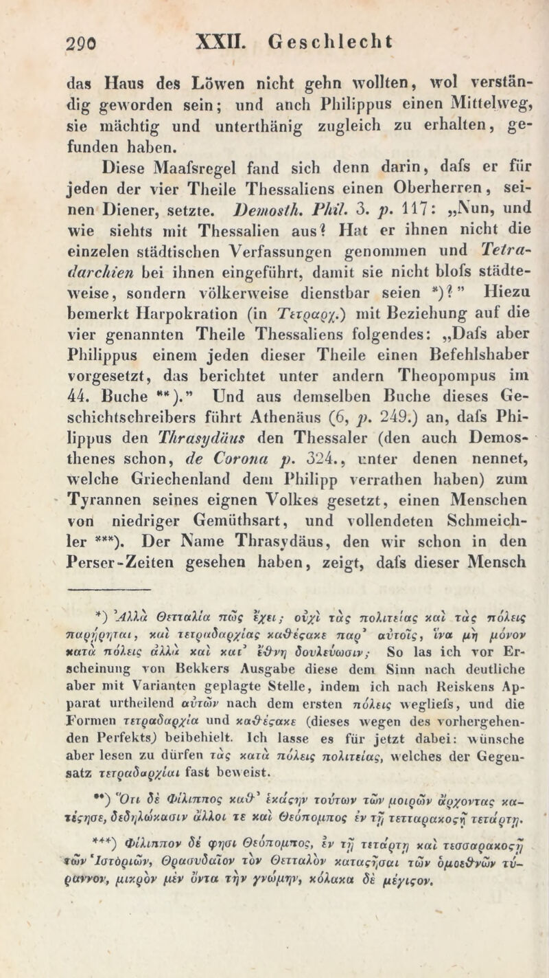 das Haus des Löwen nicht gehn wollten, wol verstän- dig geworden sein; und anch Philippus einen Mittelweg, sie mächtig und unterthänig zugleich zu erhalten, ge- funden haben. Diese Maafsregel fand sich denn darin, dafs er fiir jeden der vier Theile Thessaliens einen Oberherren, sei- nen Diener, setzte. JJemosth. Phil. 3. p. 117: „Nun, und wie siehts mit Thessalien aus? Hat er ihnen nicht die einzelen städtischen Verfassungen genommen und Tetra- darchien bei ihnen eingeführt, damit sie nicht blofs städte- weise, sondern völkerweise dienstbar seien *) % ” Hiezu bemerkt Harpokration (in TtxQccQ/.) mit Beziehung auf die vier genannten Theile Thessaliens folgendes: „Dafs aber Philippus einem jeden dieser Theile einen Befehlshaber vorgesetzt, das berichtet unter andern Theopompus im 44. Buche **).” Und aus demselben Buche dieses Ge- schichtschreibers führt Athenäus (6, p. 249.) an, dafs Phi- lippus den Thrasydtius den Thessaler (den auch Demos- thenes schon, de Corona p. 324., unter denen nennet, welche Griechenland dem Philipp verrathen haben) zum Tyrannen seines eignen Volkes gesetzt, einen Menschen von niedriger Gemüthsart, und vollendeten Schmeich- ler ***). Der Name Thrasydäus, den wir schon in den Perser-Zeiten gesehen haben, zeigt, dafs dieser Mensch *) \4\Xd OixxaXla ticog t/ei; oiyl zag nohxtlag xal Tug TioXtLg 7tu(ji'j(37jTca, xal xtiQadaq/iag xa&igaxf nay* avxdig, iva pr) povov xaxa nolug dXXu xal xud i&ri] öovIevcoolv; So las ich vor Er- scheinung von Bekkers Ausgabe diese dem Sinn nach deutliche aber mit Varianten geplagte Stelle, indem ich nach Keiskens Ap- parat urtheilend uvxwv nach dem ersten nolug wegliel's, und die Formen xizQuSa^xla und xa&sgaxe (dieses wegen des vorhergehen- den Perfekts.) beibehielt. Ich lasse es für jetzt dabei: wünsche aber lesen zu dürfen Tag xaiu noXeig noXixtiag, welches der Gegen- satz xtTQcitiuQ'/'ltxi fast beweist. **) On ds (InXinrtog xu\}' ixdgijv tovtcov xüiv poiQwv d(jyovxag xa- ligrjoe, ö{d>jXwxuoiv uXXoc xe xal Oeonopnog (v Tjj xexiagaxogy xexuQTy. ***) fyihnnov de q>i]üi Otonopnog, iv xjj xtxd^xrj xal xtaoaQaxogTj *t»v 'Ioxöqiwv, OguavSalov xov OetxuXov xaxug^aai tcjv opot&ycuy zv- Qttvrov, pixqov piv bvxa xtjv yywprjv, xoXuxa <5t piyigoy.