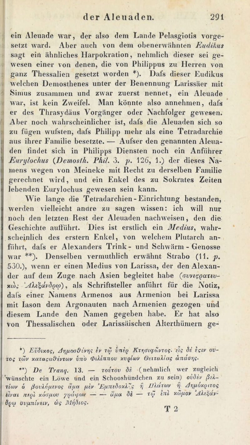 ein Aleuade war, der also dem Lande Pelasgiotis vorge- setzt ward. Aber auch von dein obenerwähnten Eudikus sagt ein ähnliches Harpokration, nehmlich dieser sei ge- wesen einer von denen, die von Philippus zu Herren von ganz Thessalien gesetzt worden *). Dal's dieser Eudikus welchen Demosthenes unter der Benennung Larissäer mit Simus zusammen und zwar zuerst nennet, ein Aleuade war, ist kein Zweifel. Man könnte also annehmen, dafs er des Thrasydäus Vorgänger oder Nachfolger gewesen. Aber noch wahrscheinlicher ist, dafs die Aleuaden sich so Izu fügen wufsten, dafs Philipp mehr als eine Tetradarchie aus ihrer Familie besetzte. — Aufser den genannten Aleua- den findet sich in Philipps Diensten noch ein Anführer Eurylochus (Demosfh. Phil. 3. p. 126, 1.) der dieses Na- mens wegen von Meineke mit Recht zu derselben Familie gerechnet wird, und ein Enkel des zu Sokrates Zeiten lebenden Eurylochus gewesen sein kann. Wie lange die Tetradarchien - Einrichtung bestanden, werden vielleicht andre zu sagen wissen: ich will nur noch den letzten Rest der Aleuaden nachweisen, den die Geschichte aufiührt. Dies ist erstlich ein Medius, wahr- scheinlich des erstem Enkel, von welchem Plutarch an- führt, dafs er Alexanders Trink- und Schwärm - Genosse war **). Denselben verinuthlich erwähnt Strabo (11. p. 530.), wenn er einen Medius von Larissa, der den Alexan- der auf dem Zuge nach Asien begleitet habe (avvi£Quxtv- xiog , als Schriftsteller anführt für die Notiz, dal’s einer Namens Armenos aus Armenion bei Larissa mit Iason dem Argonauten nach Armenien gezogen und diesem Lande den Namen gegeben habe. Er hat also von Thessalischen oder Larissäischen Alterthümern ge- •) Evdixog, JrjfiOo&ivrjg iv toi vnig KTtjOicpdivTog. eig di. egiv ov~ zog tojv xaxaguxkivTwv vn'o <InXinnov xvqliüv Ot-iiotXtag unaorjg. **) De Tranq. 13. — tovtov de (nehmlich wer zugleich wünschte ein Löwe und ein Schooshündchen zu sein) ovdiv ßek- ricov d ßov\6{tevog ii/ua /.liv >E[mtdoxX~g i) IJXutwv ?/ /JrjfioxQtTog eivou nrgl y.6(fpiov ygaipaw upa ds — tut tru YMpiov Akegav- ögu) öv/inlvsiv, dbg Mrjdiog. T 2