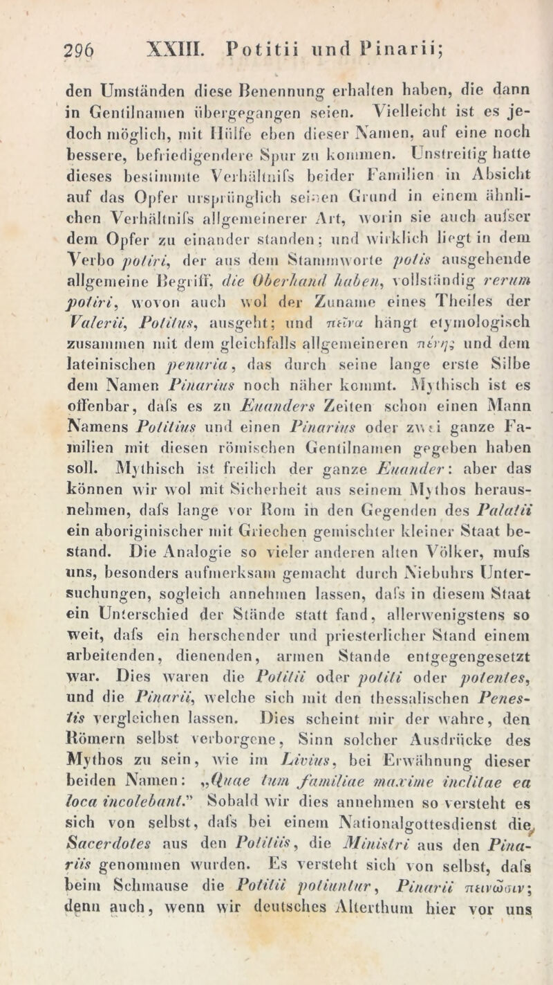 den Umständen diese Benennung erhalten haben, die dann in Gentilnamen libergegangen seien. Vielleicht ist es je- doch möglich, mit Hülfe eben dieser Namen, auf eine noch bessere, befriedigendere Spur zu kommen. Unstreitig hatte dieses bestimmte Verhältnifs beider Familien in Absicht auf das Opfer ursprünglich seinen Grund in einem ähnli- chen Verhältnifs allgemeinerer Art, worin sie auch aufscr dem Opfer zu einander standen; und wirklich liegt in dem Verbo poliri, der aus dem Stammworte potis ausgehende allgemeine Begriff, die Oberhand haben, vollständig rer um poliri, wovon auch wol der Zuname eines Theiles der Valerii, Politus, ausgeht; und ntiva hängt etymologisch zusammen mit dem gleichfalls allgemeineren ■ninj; und dem lateinischen penuria, das durch seine lange erste Silbe dem Namen Pinarius noch näher kommt. Mythisch ist es offenbar, dafs es zu Kuanders Zeiten schon einen Mann Namens Polilius und einen Pinarius oder zv.; i ganze Fa- milien mit diesen römischen Gentilnamen gegeben haben soll. Mythisch ist freilich der ganze Kuander: aber das können wir wol mit Sicherheit aus seinem M\thos heraus- * nehmen, dafs lange vor Rom in den Gegenden des Palatii ein aboriginischer mit Griechen gemischter kleiner Staat be- stand. Die Analogie so vieler anderen alten Völker, mufs uns, besonders aufmerksam gemacht durch Niebuhrs Unter- suchungen, sogleich annehmen lassen, dafs in diesem Staat ein Unterschied der Stände statt fand, allerwenigstens so weit, dafs ein berschender und priesterlicher Stand einem arbeitenden, dienenden, armen Stande entgegengesetzt War. Dies waren die Potitii oder polili oder polenles, und die Pinarii, welche sich mit den thessalischen Penes- tis vergleichen lassen. Dies scheint mir der wahre, den Römern selbst verborgene, Sinn solcher Ausdrücke des Mythos zu sein, wie im Livius, bei Erwähnung dieser beiden Namen: „(piae tum familiae ma.vime inclilae ea loca incolebant.” Sobald wir dies annehmen so versteht es sich von selbst, dafs bei einem Nationalgottesdienst die. Sacerdotes aus den Poti/Hs, die Minislri aus den Pina- riis genommen wurden. Es versteht sich von selbst, dafs beim Schmause die Potitii potiunlnr, Pinarii ntivcoiuv; denn auch, wenn wir deutsches Allerthum hier vor uns