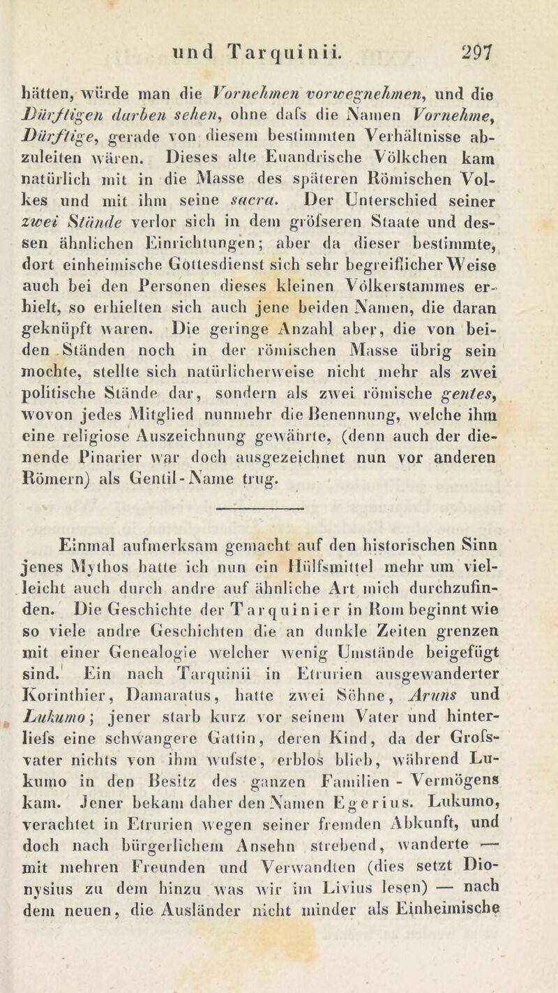 hätten, würde inan die Vornehmen vorwegnehmen, lind die Dürftigen darben sehen, ohne dafs die iXanien Vornehme, Dürftige, gerade von diesem bestimmten Verhältnisse ab- zuleiten wären. Dieses alte Euandrische Völkchen kam natürlich mit in die Masse des späteren Römischen Vol- kes und mit ihm seine sacra. Der Unterschied seiner zwei Stände verlor sich in dem gröfseren Staate und des- sen ähnlichen Einrichtungen; aber da dieser bestimmte, dort einheimische Gottesdienst sich sehr begreiflicher Weise auch bei den Personen dieses kleinen VölkerStammes er- hielt, so erhielten sich auch jene beiden Namen, die daran geknüpft waren. Die geringe Anzahl aber, die von bei- den Ständen noch in der römischen Masse übrig sein mochte, stellte sich natürlicherweise nicht mehr als zwei politische Stände dar, sondern als zwei römische gentes, wovon jedes Mitglied nunmehr die Benennung, welche ihm eine religiöse Auszeichnung gewährte, (denn auch der die- nende Pinarier war doch ausgezeichnet nun vor anderen Römern) als Genlil-Name trug. Einmal aufmerksam gemacht auf den historischen Sinn jenes Mythos halte ich nun ein Hiilfsmittel mehr um viel- leicht auch durch andre auf ähnliche Art mich durchzufin- den. Die Geschichte der Tarquinier in Rom beginnt wie so viele andre Geschichten die an dunkle Zeiten grenzen mit einer Genealogie welcher wenig Umstände beigefügt sind. Ein nach Tarquinii in Etrurien ausgewanderter Korinthier, Damaratus, hatte zwei Söhne, Aruns und Lukumo; jener starb kurz vor seinem Vater und hinter- liefs eine schwangere Gattin, deren Kind, da der Grofs- vater nichts von ihm wufste, erblos blieb, während Lu- kuino in den Besitz des ganzen Familien - Vermögens kam. Jener bekam daher den Namen Egerius. Lukumo, verachtet in Etrurien wegen seiner fremden Abkunft, und doch nach bürgerlichem Ansehn strebend, wandelte — mit mehren Freunden und Verwandten (dies setzt Dio- nysius zu dem hinzu was Avir im Livius lesen) — nach dem neuen, die Ausländer nicht minder als Einheimische