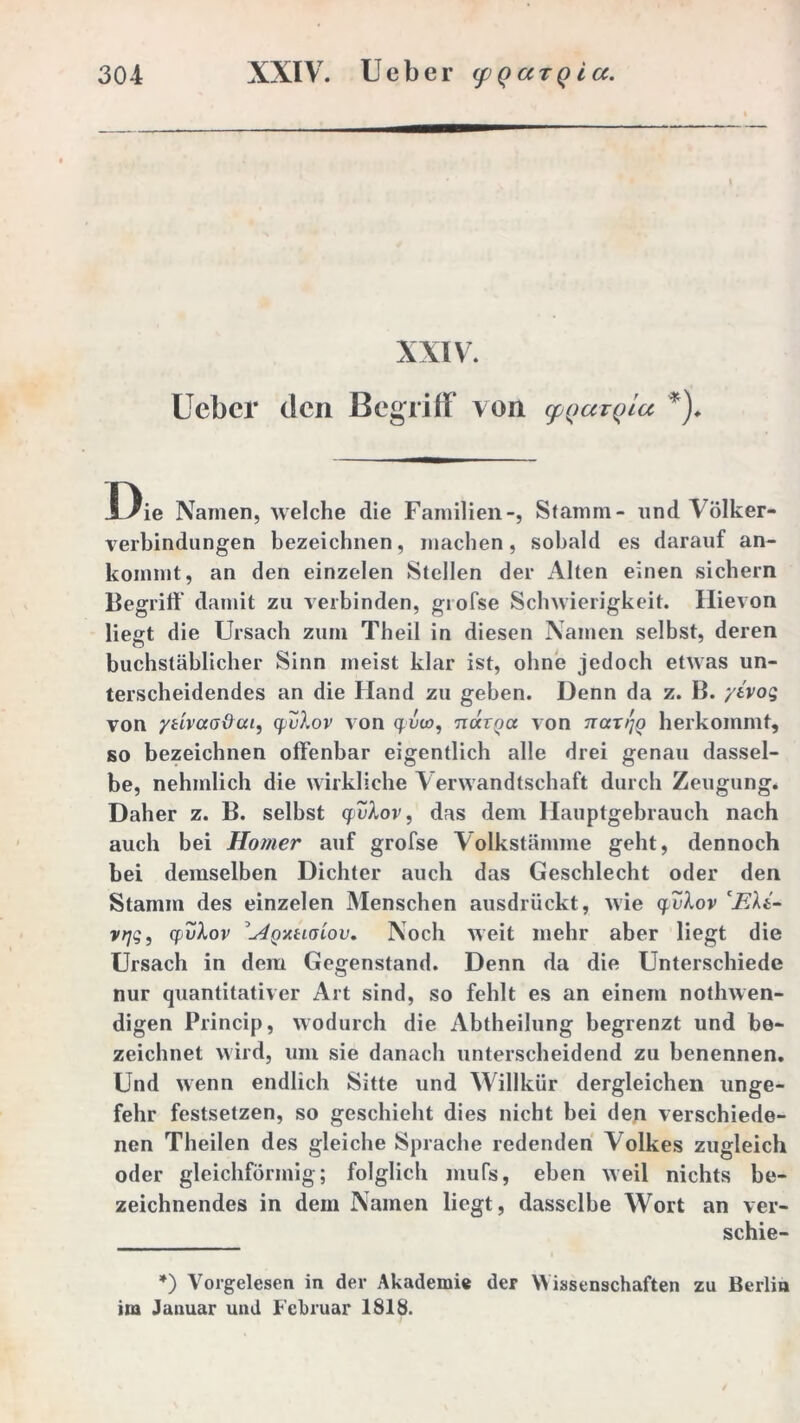 XXIV. Ueber den Begriff von cpqaiqiu *)♦ Die Namen, welche die Familien-, Stamm- und Völker- verbindungen bezeichnen, machen, sobald es darauf an- kommt, an den einzelen Stellen der Alten einen sichern Begriff damit zu verbinden, giofse Schwierigkeit. Hievon liegt die Ursach zum Theil in diesen Namen selbst, deren buchstäblicher Sinn meist klar ist, ohne jedoch etwas un- terscheidendes an die Hand zu geben. Denn da z. B. ytvog von ytivao&cu, qvXov von qvco, luxrQa von nax>)q herkommt, so bezeichnen offenbar eigentlich alle drei genau dassel- be, nehmlich die wirkliche V erwandtschaft durch Zeugung. Daher z. B. selbst quXov, das dem Hauptgebrauch nach auch bei Homer auf grofse Volkstämme geht, dennoch bei demselben Dichter auch das Geschlecht oder den Stamm des einzelen Menschen ausdrückt, nie quXov ci?At- vrjg, quXov \Aoyitiaiov, Noch weit mehr aber liegt die Ursach in dem Gegenstand. Denn da die Unterschiede nur quantitativer Art sind, so fehlt es an einem nothwen- digen Princip, wodurch die Abtheilung begrenzt und be- zeichnet wird, um sie danach unterscheidend zu benennen. Und wenn endlich Sitte und Willkür dergleichen unge- felir festsetzen, so geschieht dies nicht bei den verschiede- nen Theilen des gleiche Sprache redenden Volkes zugleich oder gleichförmig; folglich mufs, eben weil nichts be- zeichnendes in dem Namen liegt, dasselbe Wort an ver- schie- *) Vorgelesen in dev Akademie der Wissenschaften zu Berlin im Januar und Februar 1818.