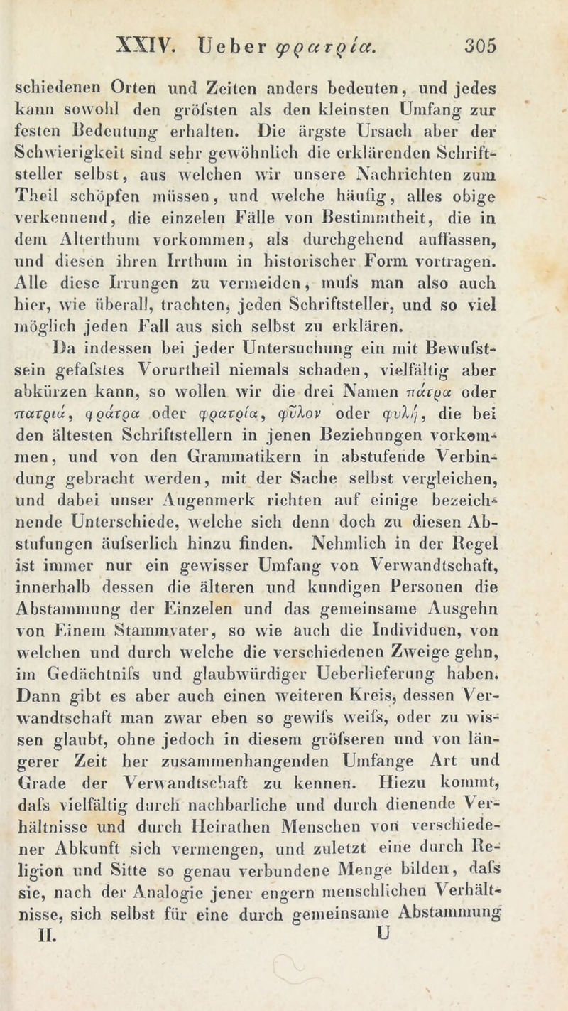 schiedenen Orten und Zeiten anders bedeuten, und jedes kann sowohl den gröfsten als den kleinsten Umfang zur festen Bedeutung erhalten. Die ärgste Ursach aber der Schwierigkeit sind sehr gewöhnlich die erklärenden Schrift- steller selbst, aus welchen wir unsere Nachrichten zum Theil schöpfen müssen, und welche häufig, alles obige verkennend, die einzelen Fälle von Bestimmtheit, die in dem Alterthum Vorkommen, als durchgehend auffassen, und diesen ihren Irrthum in historischer Form vortragen. Alle diese Irrungen zu vermeiden, mufs man also auch hier, wie überall, trachten* jeden Schriftsteller, und so viel möglich jeden Fall aus sich selbst zu erklären. Da indessen bei jeder Untersuchung ein mit Bewufst- sein gefafstes Vorurtheil niemals schaden, vielfältig aber abkürzen kann, so wollen wir die drei Namen u«rpa oder HctTQiü, qparga oder qcparpfa, q. vXov oder yvX'j, die bei den ältesten Schriftstellern in jenen Beziehungen Vorkom- men, und von den Grammatikern in abstufende Verbin- dung gebracht werden, mit der Sache seihst vergleichen, und dabei unser Augenmerk richten auf einige bezeich- nende Unterschiede, welche sich denn doch zu diesen Ab- stufungen äufserlich hinzu finden. Nehmlich in der Hegel ist immer nur ein gewisser Umfang von Verwandtschaft, innerhalb dessen die älteren und kundigen Personen die Abstammung der Einzelen und das gemeinsame Ausgehn von Einem Stammvater, so wie auch die Individuen, von welchen und durch welche die verschiedenen Zweige gehn, im Gedächtnifs und glaubwürdiger Ueberlieferung haben. Dann gibt es aber auch einen weiteren Kreis, dessen Ver- wandtschaft man zwar eben so gewifs weifs, oder zu wis- sen glaubt, ohne jedoch in diesem gröfseren und von län- gerer Zeit her zusammenhängenden Umfange Art und Grade der Verwandtschaft zu kennen. Hiezu kommt, dafs vielfältig durch nachbarliche und durch dienende Ver- hältnisse und durch Heirathen Menschen von verschiede- ner Abkunft sich vermengen, und zuletzt eine durch Re- ligion und Sitte so genau verbundene Menge bilden, dafs sie, nach der Analogie jener engern menschlichen Verhält- nisse, sich selbst für eine durch gemeinsame Abstammung II. U