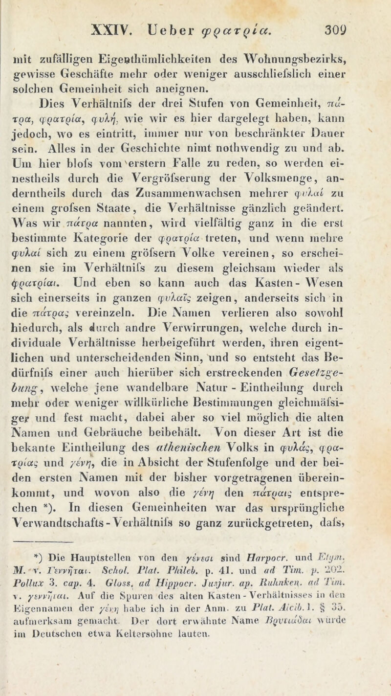 mit zufälligen Eigentümlichkeiten des Wohnungsbezirks, gewisse Geschäfte mehr oder weniger ausschlielslich einer solchen Gemeinheit sich aneignen. Dies Verhältnifs der drei Stufen von Gemeinheit, nu- xga, cfQccTQLa, q.vbj. wie wir es hier dargelegt haben, kann jedoch, wo es eintritt, immer nur von beschränkter Dauer sein. Alles in der Geschichte nimt nothwendig zu und ab. Um hier blofs vom'erstem Falle zu reden, so werden ei- nesteils durch die Vergröfserung der Volksmenge, an- derntheils durch das Zusammen wachsen meiner q>vXat zu einem grofsen Staate, die Verhältnisse gänzlich geändert. Was wir ttocvqcc nannten, wild vielfältig ganz in die erst bestimmte Kategorie der qgccxgla treten, und wenn mehre tfivlai sich zu einem gröfsern A olke vereinen, so erschei- nen sie im Verhältnifs zu diesem gleichsam wieder als <fgccxgiai. Und eben so kann auch das Kasten- Wesen sich einerseits in ganzen qvlaig zeigen, anderseits sich in die ncixgag vereinzeln. Die Namen verlieren also sowohl hiedurch, als durch andre Verwirrungen, welche durch in- dividuale Verhältnisse herbeigeführt werden, ihren eigent- lichen und unterscheidenden Sinn, und so entsteht das Be- dürfnils einer auch hierüber sich erstreckenden Gesetzge- bung , welche jene wandelbare Natur - Einteilung durch mehr oder weniger willkürliche Bestimmungen gleichmäfsi- ger und fest macht, dabei aber so viel möglich die alten Namen und Gebräuche beibehält. Von dieser Art ist die bekante Einteilung des athenischen Volks in yvhzg, qga- xgiag und y&v>7, die in Absicht der Stufenfolge und der bei- den ersten Namen mit der bisher vorgetragenen iiberein- kommt, und wovon also die yertj den ndxgaig entspre- chen *). In diesen Gemeinheiten war das ursprüngliche Verwandtschafts-Verhältnifs so ganz zurückgetreten, dals, *) Die Hauptstellen von den ysveuu sind Harpocr. und Etyrn. M. v. I'tvvfjTou. Schot. Etat. P/iileb. p. 41. und ad Tim. p. ‘102. Pollux 3. cap. 4. Gloss. ad Hippocr. Ju.-jur. ap. Rubriken, ad Tim. v. ysvv~iicu. Auf die Spuren des alten Kasten - Verhältnisses in den Eigennamen der yiu] habe ich in der Anni. zu Plal. Aicib. J. § 35. aufmerksam gemacht. Der dort erwähnte ISanie BqvuuÖcu wurde im Deutschen etwa Keltersöhne lauten.