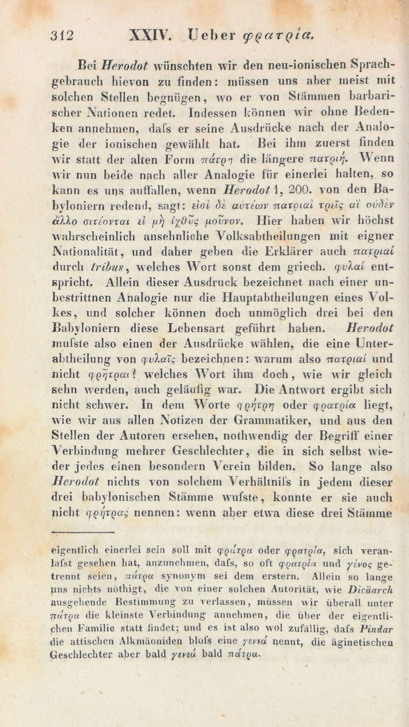 Bei Herodot wünschten wir den neil-ionischen Sprach- gebrauch hievon zu linden: müssen uns aber meist mit solchen Stellen begnügen, wo er von Stämmen barbari- scher Nationen redet. Indessen können wir ohne Beden- ken annehmen, dafs er seine Ausdrücke nach der Analo- gie der ionischen gewählt hat. Bei ihm zuerst finden wir statt der alten Form Träxgq die längere naxgirj. V enn wir nun beide nach aller Analogie für einerlei halten, so kann es uns auffällen, wenn Herodot 1, 200. von den Ba- byloniern redend, sagt: tioi de auxtcov natgtai xptTg ui ovfitv aXXo (Tixe'orxai ti gXj iyßZq govvov. Hier haben wir höchst wahrscheinlich ansehnliche Volksabtheilungen mit eigner Nationalität, und daher geben die Erklärer auch rcuxgicci durch tribns, welches Wort sonst dem griech. q>vXaL ent- spricht. Allein dieser Ausdruck bezeichnet nach einer un- bestrittnen Analogie nur die Hauptabtheilungen eines Vol- kes, und solcher können doch unmöglich drei bei den Babyloniern diese Lebensart geführt haben. Herodot mufste also einen der Ausdrücke wählen, die eine Unler- abtheilung von qvXccTg bezeichnen: warum also naxgiui und nicht q gijxgcu? welches Wort ihm doch, wie wir gleich sehn werden, auch geläufig war. Die Antwort ergibt sich nicht schwer. In dem Worte q gqxg-q oder qgaxgia liegt, wie wir aus allen Notizen der Grammatiker, und aus den Stellen der Autoren ersehen, nothwendig der Begriff- einer Verbindung inehrer Geschlechter, die in sich selbst wie- der jedes einen besondern Verein bilden. So lange also Herodot nichts von solchem Verhältnis in jedem dieser drei babylonischen Stämme wufste, konnte er sie auch nicht qgijxgag nennen: wenn aber etwa diese drei Stämme eigentlich einerlei sein soll mit qpqutqu oder (pgargia, sich veran- lat’st gesehen hat, anzunehmen, dafs, so oft qpgargti* und yivot; ge- trennt seien, rnnga synonym sei dem erstem. Allein so lange uns nichts nöthigt, die von einer solchen Autorität, wie Dicäarch ausgehende Bestimmung zu verlassen, müssen wir überall unter 7Tutqu die kleinste Verbindung annehmen, die über der eigentli- chen Familie statt findet; und es ist also wol zufällig, dafs Pindar die attischen Alkmäoniden blofs eine yweu nennt, die äginetischen Geschlechter aber bald ytveu bald tuxtqu.