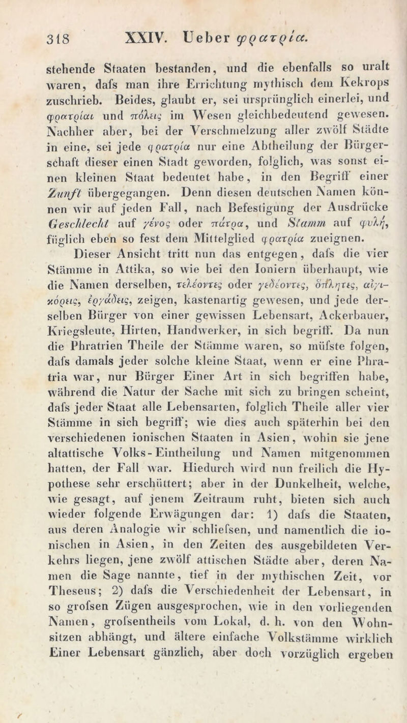 stehende Staaten bestanden, und die ebenfalls so uralt waren, dafs man ihre Errichtung mythisch dem Kekrops zuschrieb. Beides, glaubt er, sei ursprünglich einerlei, und cpQarQicu und iroXtig im Wesen gleichbedeutend gewesen. Nachher aber, bei der Verschmelzung aller zwölf Städte in eine, sei jede qqutqIci nur eine Abtheilung der Bürger- schaft dieser einen Stadt geworden, folglich, was sonst ei- nen kleinen Staat bedeutet habe, in den Begrill einer Zunft übergegangen. Denn diesen deutschen Namen kön- nen wir auf jeden Fall, nach Befestigung der Ausdrücke Geschlecht auf yivog oder nuroa, und »SVamm auf qv)f füglich eben so fest dem Mittelglied gparpta zueignen. Dieser Ansicht tritt nun das entgegen , dals die vier Stämme in Attika, so wie bei den Ioniern überhaupt, wie die Namen derselben, nlsovreg oder ytdtovrtg, o-rfkrjttg, alyi- xogtig, fgyddug, zeigen, kastenartig gewesen, und jede der- selben Bürger von einer gewissen Lebensart, Ackerbauer, Kriegslcute, Hirten, Handwerker, in sich begriff. Da nun die Phratrien Theile der Stämme waren, so müfste folgen, dafs damals jeder solche kleine Staat, wenn er eine Phra- tria war, nur Bürger Einer Art in sich begrüben habe, während die Natur der Sache mit sich zu bringen scheint, dafs jeder Staat alle Lebensarten, folglich Theile aller vier Stämme in sich begriff; wie dies auch späterhin bei den verschiedenen ionischen Staaten in Asien, wohin sie jene altattische Volks-Eintheilung und Namen mitgenommen hatten, der Fall war. Hiedurch wird nun freilich die Hy- pothese sehr erschüttert; aber in der Dunkelheit, welche, wie gesagt, auf jenem Zeitraum ruht, bieten sich auch wieder folgende Erwägungen dar: 1) dafs die Staaten, aus deren Analogie wir schliefsen, und namentlich die io- nischen in Asien, in den Zeiten des ausgebildeten Ver- kehrs liegen, jene zwölf attischen Städte aber, deren Na- men die Sage nannte, tief in der mythischen Zeit, vor Theseus; 2) dafs die Verschiedenheit der Lebensart, in so grofsen Zügen ausgesprochen, wie in den vorliegenden Namen, grofsentheils vom Lokal, d. h. von den Wohn- sitzen abhängt, und ältere einfache Volkstämme wirklich Einer Lebensart gänzlich, aber doch vorzüglich ergeben