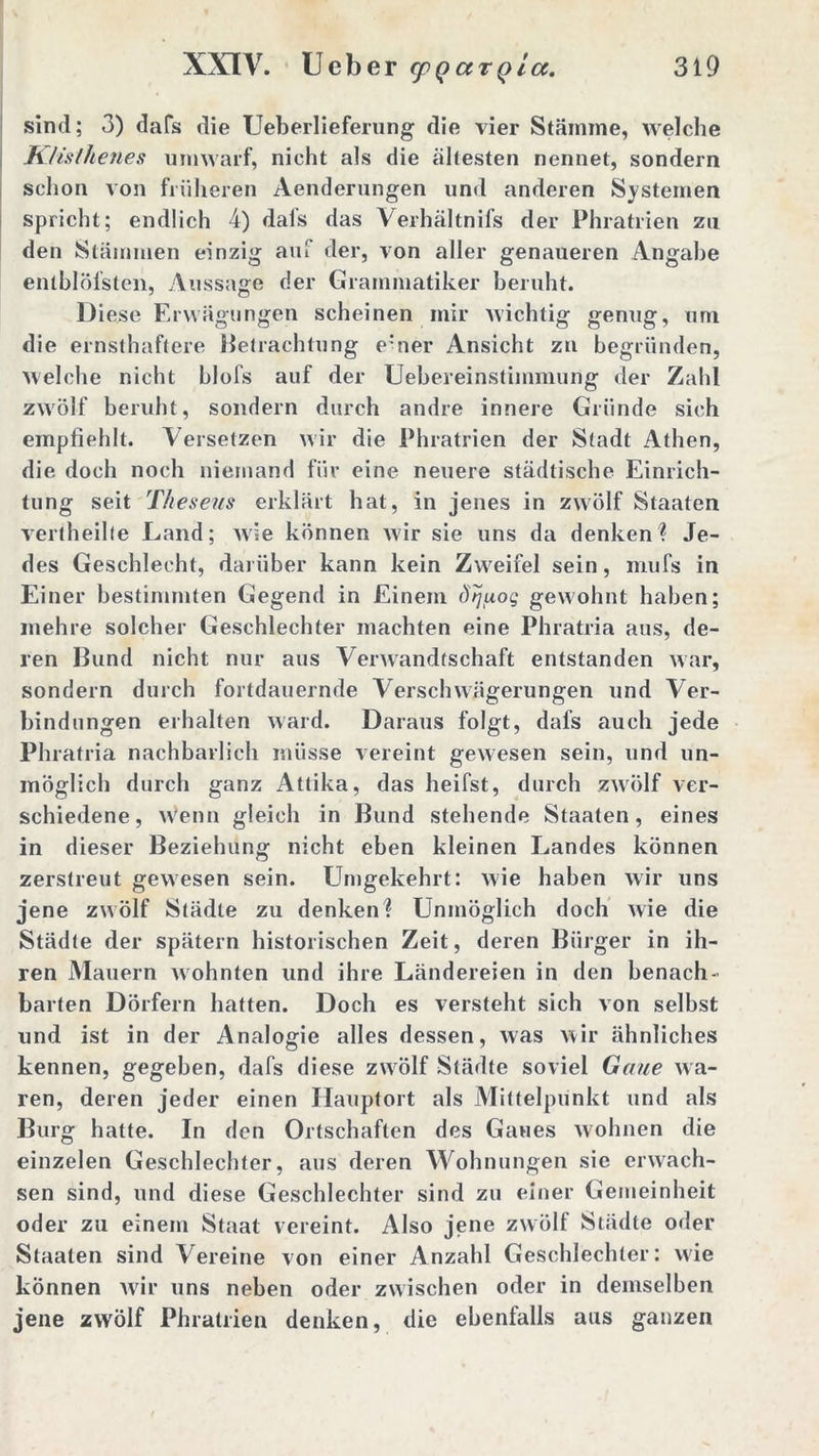 sind; 3) dafs die Ueberlieferung die vier Stämme, welche K/isthenes umwarf, nicht als die ältesten nennet, sondern schon von früheren Aenderungen und anderen Systemen spricht; endlich 4) dafs das Verhältnis der Phratrien zu den Stämmen einzig auf der, von aller genaueren Angabe entblöfsten, Aussage der Grammatiker beruht. Diese Erwägungen scheinen mir wichtig genug, um die ernsthaftere Betrachtung e’ner Ansicht zu begründen, welche nicht blofs auf der Uebereinstimmung der Zahl zwölf beruht, sondern durch andre innere Gründe sich empfiehlt. Versetzen wir die Phratrien der Stadt Athen, die doch noch niemand für eine neuere städtische Einrich- tung seit Tkeseus erklärt hat, in jenes in zwölf Staaten vertheilte Land; wie können wir sie uns da denken? Je- des Geschlecht, darüber kann kein Zweifel sein, mufs in Einer bestimmten Gegend in Einem dtjixog gewohnt haben; mehre solcher Geschlechter machten eine Phratria aus, de- ren Bund nicht nur aus Verwandtschaft entstanden war, sondern durch fortdauernde Verschwägerungen und Ver- bindungen erhalten ward. Daraus folgt, dafs auch jede Phratria nachbarlich müsse vereint gewesen sein, und un- möglich durch ganz Attika, das heifst, durch zwölf ver- schiedene, Wenn gleich in Bund stehende Staaten, eines in dieser Beziehung nicht eben kleinen Landes können zerstreut gewesen sein. Umgekehrt: wie haben wir uns jene zwölf Städte zu denken? Unmöglich doch wie die Städte der spätem historischen Zeit, deren Bürger in ih- ren Mauern wohnten und ihre Ländereien in den benach- barten Dörfern hatten. Doch es versteht sich von selbst und ist in der Analogie alles dessen, was wir ähnliches kennen, gegeben, dafs diese zwölf Städte soviel Gaue wa- ren, deren jeder einen Hauptort als Mittelpunkt und als Burg hatte. In den Ortschaften des Gaues wohnen die einzelen Geschlechter, aus deren Wohnungen sic erwach- sen sind, und diese Geschlechter sind zu einer Gemeinheit oder zu einem Staat vereint. Also jene zwölf Städte oder Staaten sind Vereine von einer Anzahl Geschlechter: wie können wir uns neben oder zwischen oder in demselben jene zwölf Phratrien denken, die ebenfalls aus ganzen