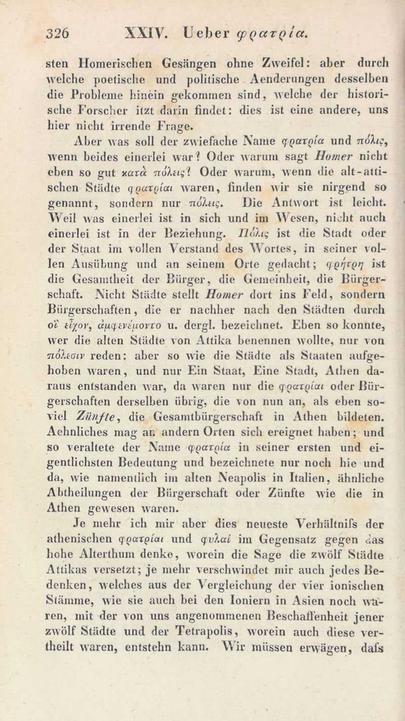 sten Homerischen Gesängen ohne Zweifel: aber durch welche poetische und politische Aenderungen desselben die Probleme hinein gekommen sind, Avelche der histori- sche Forscher itzt darin findet: dies ist eine andere, uns hier nicht irrende Frage. Aber was soll der zwiefache Name qqaxQia und nöhc, wenn beides einerlei war? Oder warum sagt Homer nicht eben so gut xar a nohig'l Oder warum, wenn die alt-atti- schen Städte ciQaxQiai waren, finden wir sie nirgend so genannt, sondern nur nuhig. Die Antwort ist leicht. Weil was einerlei ist in sich und im Wesen, nicht auch einerlei ist in der Beziehung. Flohs ist die Stadt oder der Staat im vollen Verstand des Wortes, in seiner vol- len Ausübung und an seinem Orte gedacht; qQqxpq ist die Gesamtheit der Bürger, die Gemeinheit, die Bürger- schaft. Nicht Städte stellt Homer dort ins Feld, sondern Bürgerschaften, die er nachher nach den Städten durch oi ttyor, ä[xq.tvti.LOvxo u. dergl. bezeichnet. Eben so konnte, wer die alten Städte von Attika benennen wollte, nur von nohoiv reden: aber so wie die Städte als Staaten aufee- O hoben waren, und nur Ein Staat, Eine Stadt, Athen da- raus entstanden war, da waren nur die qQ<xxqlcu oder Bür- gerschaften derselben übrig, die von nun an, als eben so- viel Ziinfle, die Gesamtbürgerschaft in Athen bildeten. Aehnliches mag an andern Orten sich ereignet haben; und so veraltete der Name cpQaXQia in seiner ersten und ei- gentlichsten Bedeutung und bezeichnete nur noch hie und da, wie namentlich im alten Neapolis in Italien, ähnliche Abtheilungen der Bürgerschaft oder Zünfte wie die in Athen gewesen waren. Je mehr ich mir aber dies neueste Verhältnis der athenischen qQarglai und qvlaL im Gegensatz gegen das hohe Alterthum denke, Worein die Sage die zwölf Städte Attikas versetzt; je mehr verschwindet mir auch jedes Be- denken , welches aus der Vergleichung der vier ionischen Stämme, wie sie auch bei den Ioniern in Asien noch wa- ren, mit der von uns angenommenen Beschaffenheit jener zwölf Städte und der Tetrapolis, worein auch diese ver- theilt waren, entstehn kann. Wir müssen erwägen, dafs