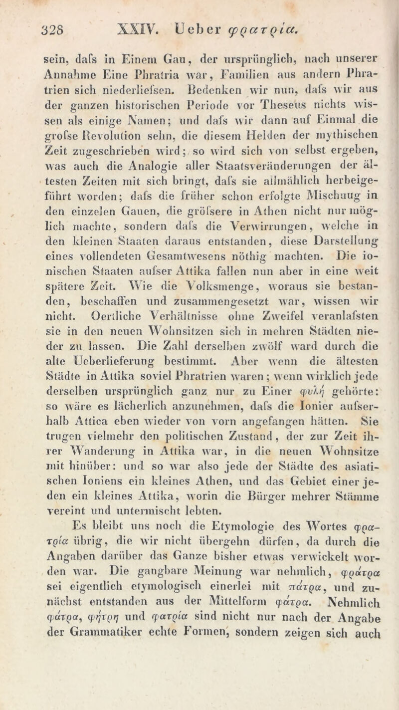 sein, dafs in Einem Gau, der ursprünglich, nach unserer Annahme Eine Phratria Avar, Familien aus andern Phra- trien sich niederliefsen. Bedenken wir nun, dafs wir aus der ganzen historischen Periode vor Theseus nichts wis- sen als einige Namen; und dafs wir dann auf Einmal die grofse Revolution sehn, die diesem Helden der mythischen Zeit zugeschrieben wird; so wird sich von selbst ergeben, was auch die Analogie aller Staatsveränderungen der äl- testen Zeiten mit sich bringt, dafs sie allmählich herbeige- fiihrt Avorden; dafs die früher schon erfolgte Mischuug in den einzelen Gauen, die gröfsere in Athen nicht nur mög- lich machte, sondern dafs die Verwirrungen, welche in den kleinen Staaten daraus entstanden, diese Darstellung eines vollendeten Gesamtwesens nöthig machten. Die io- nischen Staaten aufser Attika fallen nun aber in eine Aveit spätere Zeit. Wie die Volksmenge, Avoraus sie bestan- den, beschaffen und zusammengesetzt Avar, Avissen Avir nicht. Oertliche Verhältnisse ohne Zweifel veranlafsten sie in den neuen Wohnsitzen sich in mehren Städten nie- der zu lassen. Die Zahl derselben zwölf ward durch die alte Ueberlieferung bestimmt. Aber Avenn die ältesten Städte in Attika soviel Phratrien Avalen ; Avenn Avirklich jede derselben ursprünglich ganz nur zu Einer q>vlq gehörte: so Aväre es lächerlich anzunehmen, dafs die Ionier aufser- halb Attica eben Avieder von Aorn angefangen hätten. Sie trugen vielmehr den politischen Zustand, der zur Zeit ih- rer Wanderung in Attika war, in die neuen Wohnsitze mit hinüber: und so Avar also jede der Städte des asiati- schen Ioniens ein kleines Athen, und das Gebiet einer je- den ein kleines Attika, Avorin die Bürger mehrer Stämme vereint und untermischt lebten. Es bleibt uns noch die Etymologie des Wortes epga- tglcc übrig, die wir nicht übergehn dürfen, da durch die Angaben darüber das Ganze bisher etAvas Aerwickelt aaOr- den Avar. Die gangbare Meinung Avar nehmlich, qgocTga sei eigentlich etymologisch einerlei mit Wrpa, und zu- nächst entstanden aus der Mittelform cpärgcc. Nehmlich qavga, qqxgq und rpaxgicc sind nicht nur nach der Angabe der Grammatiker echte Formen, sondern zeigen sich auch