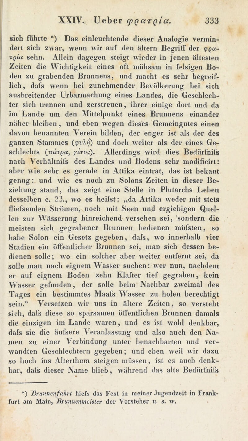 sich führte *) Das einleuchtende dieser Analogie vermin- dert sich zwar, wenn wir auf den altern Begriff der qrqa- tqIci sehn. Allein dagegen steigt wieder in jenen ältesten Zeiten die Wichtigkeit eines oft mühsam in felsigen Bo- den zu grabenden Brunnens, und macht es sehr begreif- lich , dafs wenn bei zunehmender Bevölkerung bei sich ausbreitender Urbarmachung eines Landes, die Geschlech- ter sich trennen und zerstreuen, ihrer einige dort und da im Lande um den Mittelpunkt eines Brunnens einander näher bleiben , und eben wegen dieses Gemeingutes einen davon benannten Verein bilden, der enger ist als der des ganzen Stammes (cpvX/j) und doch weiter als der eines Ge- schlechts (narpa, yivog). Allerdings wird dies Bedürfnifs nach Verhältnifs des Landes und Bodens sehr modificirt: aber wie sehr es gerade in Attika eintrat, das ist bekant genug: und wie es noch zu Solons Zeiten in dieser Be- ziehung stand, das zeigt eine Stelle in Plutarchs Leben desselben c. 23., wo es heifst: „da Attika weder mit stets fliefsenden Strömen, noch mit Seen und ergiebigen Quel- len zur Wässerung hinreichend versehen sei, sondern die meisten sich gegrabener Brunnen bedienen müfsten, so habe Solon ein Gesetz gegeben, dafs, wo innerhalb vier Stadien ein öffentlicher Brunnen sei, man sich dessen be- dienen solle; wo ein solcher aber weiter entfernt sei, da solle man nach eignem Wasser suchen: wer nun, nachdem er auf eignem Boden zehn Klafter tief gegraben, kein Wasser gefunden, der solle beim Nachbar zweimal des Tages ein bestimmtes Maafs Wasser zu holen berechtigt sein.” Versetzen wir uns in ältere Zeiten, so versteht sich, dafs diese so sparsamen Öffentlichen Brunnen damals die einzigen im Lande waren, und es ist wohl denkbar, dafs sie die äufsere Veranlassung und also auch den Na- men zu einer Verbindung unter benachbarten und ver- wandten Geschlechtern gegeben; und eben weil wir dazu so hoch ins Alterthum steigen müssen, ist es auch denk- bar, dafs dieser Name blieb, während das alte Bedürfnifs *) Brunnenfahrt hiefs das Fest in meiner Jugendzeit in Frank- furt ani Maiu, Brunnenmeister der Vorsteher u. s. w.