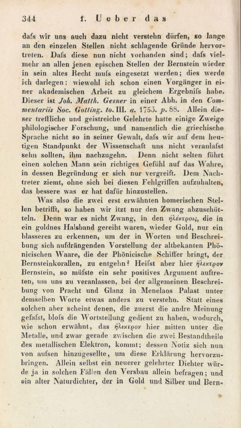 dafs wir uns auch dazu nicht verstehn dürfen, so lange an den einzelen Stellen nicht schlagende Gründe hervor- treten. Dafs diese nun nicht vorhanden sind; dafs viel- mehr an allen jenen epischen Stellen der Bernstein wieder in sein altes Recht inuls eingesetzt werden; dies werde ich darlegen: wiewohl ich schon einen Vorgänger in ei- ner akademischen Arbeit zu gleichem Ergebnifs habe. Dieser ist Joh. Mallh. Gesner in einer Abh. in den Com- menlariis Soc. Gotting, /o. III. a. 1753. p. 88. Allein die- ser treffliche und geistreiche Gelehrte hatte einige Zweige philologischer Forschung, und namentlich die griechische Sprache nicht so in seiner Gewalt, dafs wir auf dem heu- tigen Standpunkt der Wissenschaft uns nicht veranlafst sehn sollten, ihm nachzugehn. Denn nicht selten führt einen solchen Mann sein richtiges Gefühl auf das Wahre, in dessen Begründung er sich nur vergreift. Dem Nach- treter ziemt, ohne sich bei diesen Fehlgriffen aufzuhalten, das bessere was er hat dafür hinzustellen. Was also die zwei erst erwähnten homerischen Stel- len betrifft, so haben wir itzt nur den Zwang abzusclnit- teln. Denn war es nicht Zwang, in den fjUxTgoig, die in ein goldnes Halsband gereiht waren, wieder Gold, nur ein blässeres zu erkennen, um der in Worten und Beschrei- bung sich aufdrängenden Vorstellung der altbekanten Phö- nicischen Waare, die der Phönicische Schiffer bringt, der Bernsteinkorallen, zu entgehn ? Heifst aber hier rjltxxqov Bernstein, so müfste ein sehr positives Argument auftre- ten, um uns zu veranlassen, bei der allgemeinen Beschrei- bung von Pracht und Glanz in Menelaos Palast unter demselben Worte etwas anders zu verstehn. Statt eines solchen aber scheint denen, die zuerst die andre Meinung gefafst, blofs die Wortstellung gedient zu haben, wodurch, wie schon erwähnt, das tf.txxQov hier mitten unter die Metalle, und zwar gerade zwischen die zwei Bestandtheile des metallischen Elektron, kommt; dessen Notiz sich nun von aufsen hinzugesellte, um diese Erklärung hervorzu- bringen. Allein selbst ein neuerer gelehrter Dichter wür- de ja in solchen Fällen den Versbau allein befragen; und ein alter Naturdichter, der in Gold und Silber und Bern-