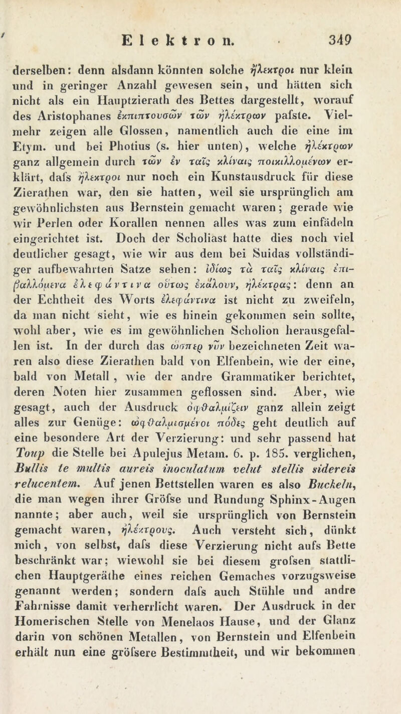 / derselben: denn alsdann könnten solche ^'Afxrqoi nur klein und in geringer Anzahl gewesen sein, und hätten sich nicht als ein Hauptzierath des Bettes dargestellt, worauf des Aristophanes iy.mnxovacov xcöv rfkty.xgoav pafste. Viel- mehr zeigen alle Glossen, namentlich auch die eine im Etym. und bei Photius (s. hier unten), welche fjltKXQwv ganz allgemein durch xwv iv xatg yXivaig noixtXXouevcov er- klärt, dafs ijhxxQoi nur noch ein Kunstausdruck für diese Zierathen war, den sie hatten, weil sie ursprünglich ain gewöhnlichsten aus Bernstein gemacht waren; gerade wie wir Perlen oder Korallen nennen alles was zum einfädeln eingerichtet ist. Doch der Scholiast hatte dies noch viel deutlicher gesagt, wie wir aus dem bei Suidas vollständi- ger aufbewahrten Satze sehen: idicog xd xalg vXivcug im- (jccXXoutra iXtcpuvxiva oüxcog ixakovv, tjltxxgag: denn an der Echtheit des Worts sXtqxxrxivoi ist nicht zu zweifeln, da man nicht sieht, wie es hinein gekommen sein sollte, wohl aber, wie es im gewöhnlichen Scholion herausgefal- len ist. In der durch das lonntg v7v bezeichneten Zeit wa- ren also diese Zierathen bald von Elfenbein, wie der eine, bald von Metall , Avie der andre Grammatiker berichtet, deren Noten hier zusammen geflossen sind. Aber, Avie gesagt, auch der Ausdruck oydakui^uv ganz allein zeigt alles zur Genüge: o6qx>a)pia^£roi nodig geht deutlich auf eine besondere Art der Verzierung: und sehr passend hat Toup die Stelle bei Apulejus Metam. 6. p. 185. verglichen, Bullis te multis aureis inoculatum velut stellis sidereis relucentem. Auf jenen Bettstellen Avaren es also Buckeln, die man Avegen ihrer Gröfse und Rundung Sphinx-Augen nannte; aber auch, weil sie ursprünglich von Bernstein gemacht Avaren, ylsy.xgovg. Auch versteht sich, dünkt mich, von selbst, dafs diese Verzierung nicht aufs Bette beschränkt Avar; wiewohl sie bei diesem grofsen stattli- chen Hauptgeräthe eines reichen Gemaches vorztigsAveise genannt Averden; sondern dafs auch Stühle und andre Fahrnisse damit verherrlicht waren. Der Ausdruck in der Homerischen Stelle von Menelaos Hause, und der Glanz darin von schönen Metallen, von Bernstein und Elfenbein erhält nun eine gröfsere Bestimmtheit, und wir bekommen