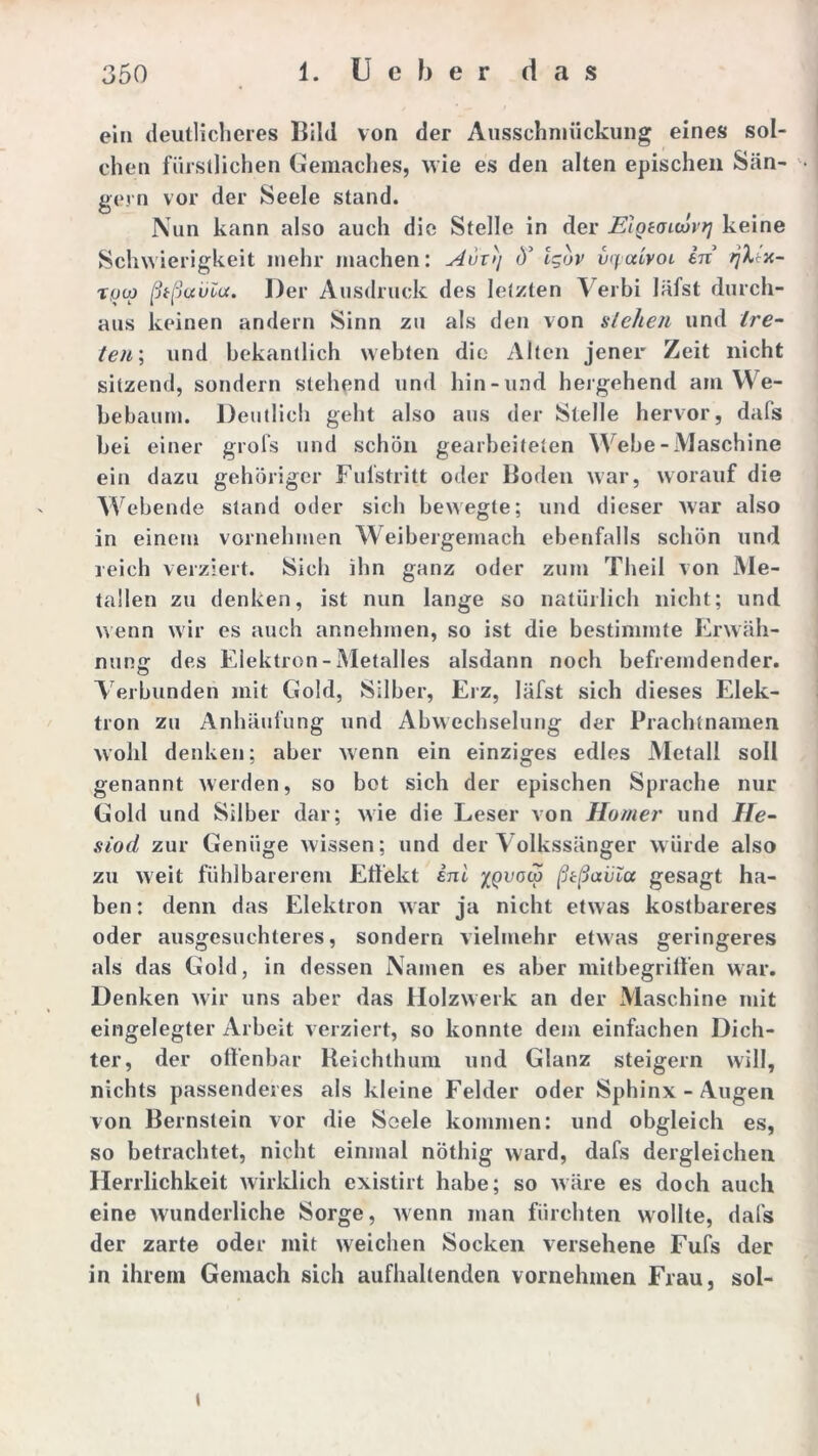 ein deutlicheres Bild von der Ausschmückung eines sol- chen fürstlichen Gemaches, wie es den alten epischen Sän- gern vor der Seele stand. Nun kann also auch die Stelle in der Elgeauovtj keine Schwierigkeit mehr machen: Avx'>\ <Y Igor vxpaivoi in rjXtx- Tfjco ßtßauia. Der Ausdruck des letzten Verbi läfst durch- aus keinen andern Sinn zu als den von stellen und /re- ten\ und bekantlich webten die Alten jener Zeit nicht sitzend, sondern stehend und hin-und hergehend am We- bebaum. Deutlich geht also aus der Stelle hervor, dafs bei einer grofs und schön gearbeiteten Webe-Maschine ein dazu gehöriger Fufstritt oder Boden war, worauf die Webende stand oder sieb bewegte; und dieser war also in einem vornehmen Weibergemach ebenfalls schön und reich verziert. Sich ihn ganz oder zum Theil von Me- tallen zu denken, ist nun lange so natürlich nicht; und wenn wir es auch annehmen, so ist die bestimmte Erwäh- nung; des Elektron - Metalles alsdann noch befremdender. Verbunden mit Gold, Silber, Erz, läfst sich dieses Elek- tron zu Anhäufung und Abwechselung der Prachtnamen wohl denken; aber wenn ein einziges edles Metall soll genannt werden, so bet sich der epischen Sprache nur Gold und Silber dar; wie die Leser von Homer und He- siod zur Genüge wissen; und der Volkssänger würde also zu weit fühlbarerem Effekt ini xqvoco ßtßavla gesagt ha- ben: denn das Elektron war ja nicht etwas kostbareres oder ausgesuchteres, sondern vielmehr etwas geringeres als das Gold, in dessen Namen es aber mitbegriffen war. Denken wir uns aber das Holzwerk an der Maschine mit eingelegter Arbeit verziert, so konnte dem einfachen Dich- ter, der offenbar Reichthum und Glanz steigern will, nichts passenderes als kleine Felder oder Sphinx - Augen von Bernstein vor die Seele kommen: und obgleich es, so betrachtet, nicht einmal nöthig ward, dafs dergleichen Herrlichkeit wirklich existirt habe; so wäre es doch auch eine wunderliche Sorge, wenn man fürchten wollte, dafs der zarte oder mit weichen Socken versehene Fufs der in ihrem Gemach sich aufhaltenden vornehmen Frau, sol- t