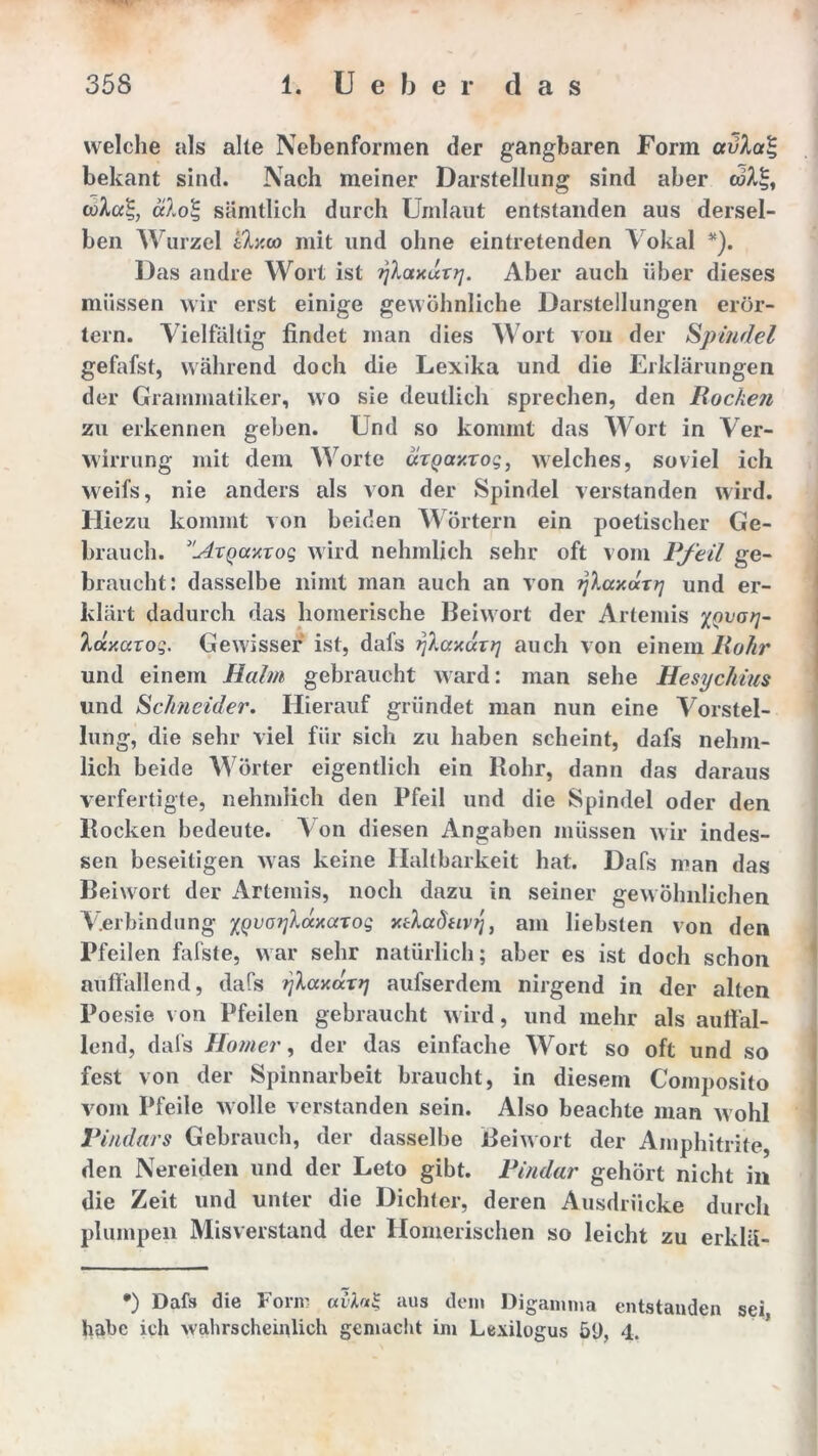 welche als alte Nebenformen der gangbaren Form avhaZ bekant sind. Nach meiner Darstellung sind aber eoÄJj, älo'S, sämtlich durch Umlaut entstanden aus dersel- ben Wurzel ily.oo mit und ohne eintretenden Vokal *). Das andre Wort ist fjlaxuTrj. Aber auch über dieses müssen wir erst einige gewöhnliche Darstellungen erör- tern. Vielfältig findet man dies Wort von der Spindel gefafst, während doch die Lexika und die Erklärungen der Grammatiker, wo sie deutlich sprechen, den Bocken zu erkennen geben. Und so kommt das Wort in Ver- wirrung mit dem AVorte «rpaxTog, welches, soviel ich weifs, nie anders als von der Spindel verstanden wird. Hiezu kommt von beiden Wörtern ein poetischer Ge- brauch. }'u4TQaarog wird nehmlich sehr oft vom Pfeil ge- braucht: dasselbe nimt man auch an von ijXaxaTtj und er- klärt dadurch das homerische Beiwort der Artemis XQvorl~ Idy.arog. Gewisser ist, dafs ijlccxurq auch von einem Bohr und einem Balm gebraucht ward: man sehe Hesychius und Schneider. Hierauf gründet man nun eine Vorstel- lung, die sehr viel für sich zu haben scheint, dafs nehm- lich beide Wörter eigentlich ein Rohr, dann das daraus verfertigte, nehmlich den Pfeil und die Spindel oder den Rocken bedeute. Von diesen Angaben müssen wir indes- sen beseitigen was keine Haltbarkeit hat. Dafs man das Beiwort der Artemis, noch dazu in seiner gewöhnlichen Verbindung XQvorjkaxaxog xäadavrj, am liebsten von den Pfeilen fafste, war sehr natürlich; aber es ist doch schon auffallend, dafs Tjlccy.axtj aufserdein nirgend in der alten Poesie von Pfeilen gebraucht wird, und mehr als auffal- lend, dafs Homer, der das einfache Wort so oft und so fest von der Spinnarbeit braucht, in diesem Composito vom Pfeile wolle verstanden sein. Also beachte man wohl Pindars Gebrauch, der dasselbe Beiwort der Amphitrite, den Nereiden und der Leto gibt. Pindar gehört nicht in die Zeit und unter die Dichter, deren Ausdrücke durch plumpen Misverstand der Homerischen so leicht zu erklä- •) Dafs die Form avlal aus dein Digamma entstanden sei habe ich wahrscheinlich gemacht im Lexilogus öl), 4.