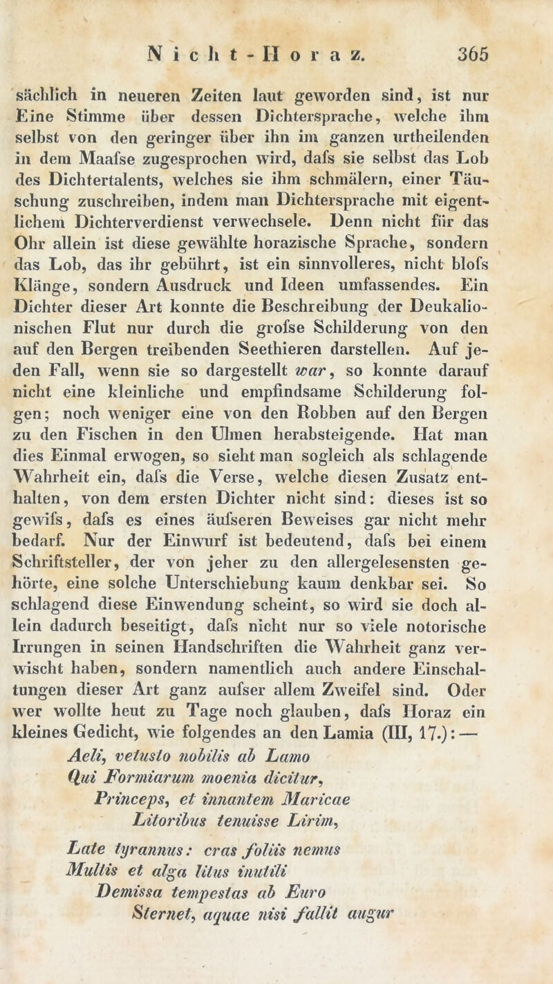 sächlich in neueren Zeiten laut geworden sind, ist nur Eine Stimme über dessen Dichtersprache, welche ihm selbst von den geringer über ihn im ganzen urtheilenden in dem Maafse zugesprochen wird, dafs sie selbst das Lob des Dichtertalents, welches sie ihm schmälern, einer Täu- schung zuschreiben, indem man Dichtersprache mit eigent- lichem Dichterverdienst verwechsele. Denn nicht für das Ohr allein ist diese gewählte horazische Sprache, sondern das Lob, das ihr gebührt, ist ein sinnvolleres, nicht blofs Klänge, sondern Ausdruck und Ideen umfassendes. Ein Dichter dieser Art konnte die Beschreibung der Deukalio- nischen Flut nur durch die grofse Schilderung von den auf den Bergen treibenden Seethieren darstellen. Auf je- den Fall, wenn sie so dargestellt war, so konnte darauf nicht eine kleinliche und empfindsame Schilderung fol- gen ; noch weniger eine von den Bobben auf den Bergen zu den Fischen in den Ulmen herabsteigende. Hat man dies Einmal erwogen, so sieht man sogleich als schlagende Wahrheit ein, dafs die Verse, welche diesen Zusatz ent- halten, von dem ersten Dichter nicht sind; dieses ist so gewifs, dafs es eines äufseren Beweises gar nicht mehr bedarf. Nur der Einwurf ist bedeutend, dafs bei einem Schriftsteller, der von jeher zu den allergelesensten ge- hörte, eine solche Unterschiebung kaum denkbar sei. So schlagend diese Einwendung scheint, so wird sie doch al- lein dadurch beseitigt, dafs nicht nur so viele notorische Irrungen in seinen Handschriften die Wahrheit ganz ver- wischt haben, sondern namentlich auch andere Einschal- tungen dieser Art ganz aufser allem Zweifel sind. Oder wer wollte heut zu Tage noch glauben, dafs Horaz ein kleines Gedicht, wie folgendes an den Lamia (III, 17.): — Aeli, vetusto nobilis ab Lamo Qui Formiarum moenia dicitur, Princeps, et innantem Maricae Litoribus tenuisse Lirim, Late tyrannus: cras foliis nemus Multis et alga litus inutili Demissa tempcstas ab Euro Stemel, aquae nisi fallit augur