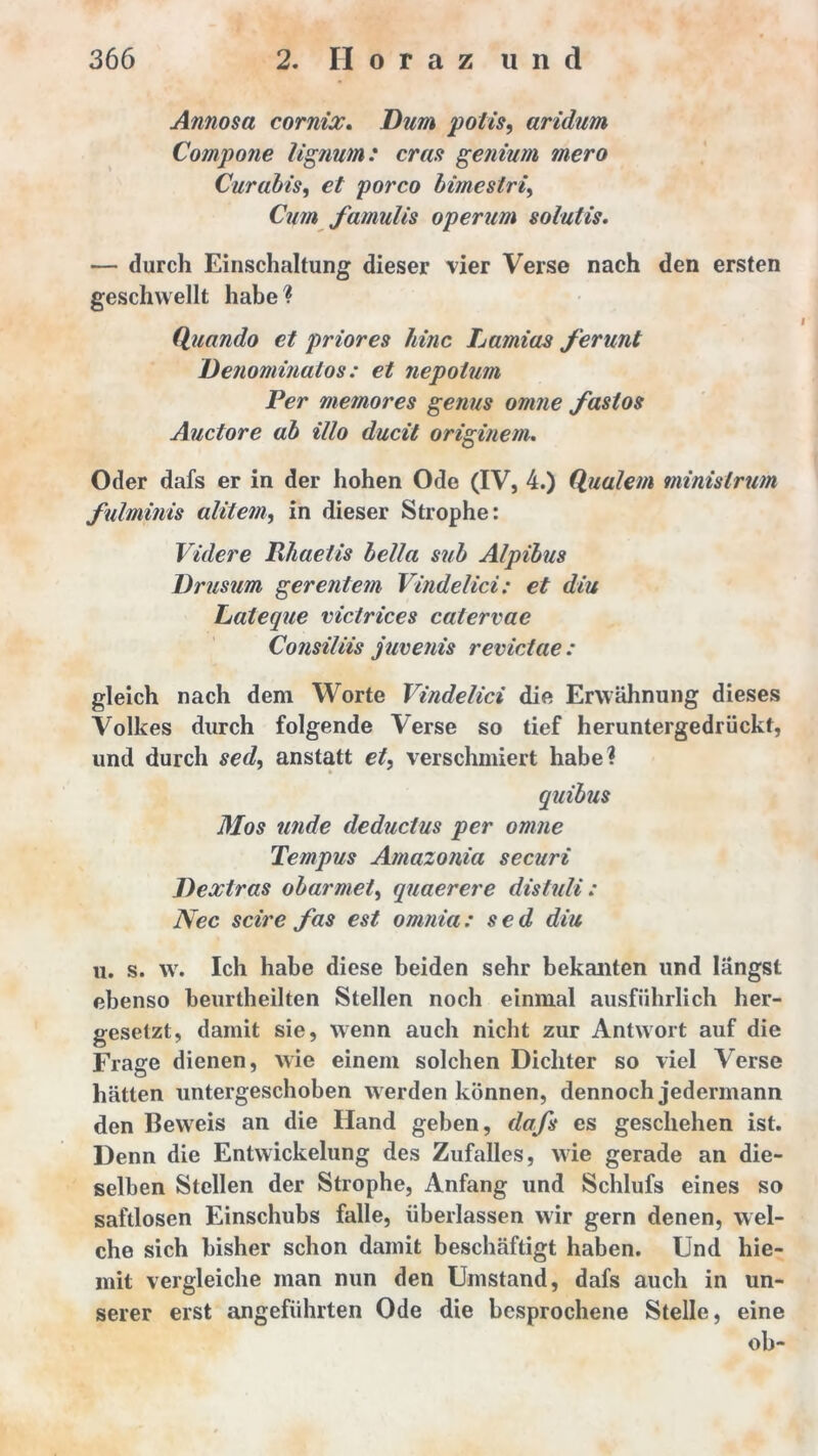 Annosa cornix. /)?/#» potis, aridum Compone lignutn: cras genium mero Curabis, porco bimestri, Cum famulis operum solutis. — durch Einschaltung dieser vier Verse nach den ersten geschwellt habe? Quando et priores Jane Lamias ferunt Denominatos: et nepotum Per memores genus omue fastos Auctore ab illo ducit originem. Oder dafs er in der hohen Ode (IV, 4.) Quälern ministrum fulminis alitem, in dieser Strophe: Videre Rhaetis bella sub Alpibus Drusum gereutem Vindelici: et diu Lateque victrices catervae Consiliis juvenis revictae: gleich nach dem Worte Vindelici die Erwähnung dieses Volkes durch folgende Verse so tief heruntergedrückf, und durch sed, anstatt et, verschmiert habe? quibus Mos unde deductus per omne Tempus Amazonia securi Dextras obarmet, quaerere distuli: Nec scire fas est omnia: sed diu n. s. w. Ich habe diese beiden sehr bekanten und längst ebenso beurtheilten Stellen noch einmal ausführlich her- gesetzt, damit sie, wenn auch nicht zur Antwort auf die Frage dienen, wie einem solchen Dichter so viel Verse hätten untergeschoben w erden können, dennoch jedermann den Beweis an die Hand geben, dafs es geschehen ist. Denn die Entwickelung des Zufalles, wie gerade an die- selben Stellen der Strophe, Anfang und Schlufs eines so saftlosen Einschubs falle, überlassen wir gern denen, wel- che sich bisher schon damit beschäftigt haben. Und hie- mit vergleiche man nun den Umstand, dafs auch in un- serer erst angeführten Ode die besprochene Stelle, eine ob-