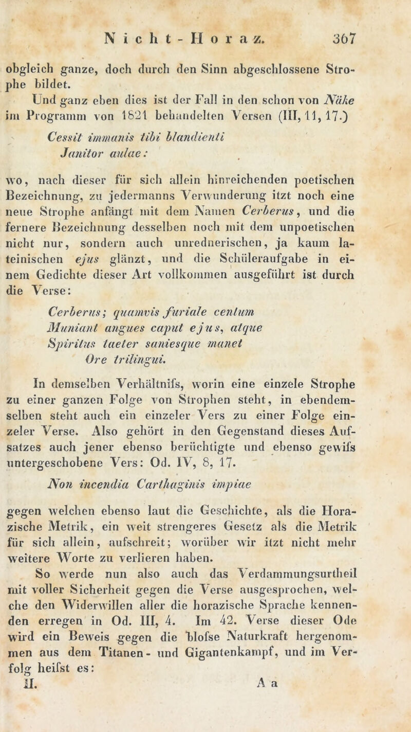 obgleich ganze, doch durch den Sinn abgeschlossene Stro- phe bildet. Und ganz eben dies ist der Fall in den schon von Nähe im Programm von 1821 behandelten Versen (111,11,17.) Cessit immanis tibi blandienii Janitor aulae : wo, nach dieser für sich allein hinreichenden poetischen Bezeichnung, zu jedermanns Verwunderung itzt noch eine neue Strophe anfängt mit dem Namen Cerberus, und die fernere Bezeichnung desselben noch mit dem unpoetischen nicht nur, sondern auch unrednerischen, ja kaum la- teinischen ejus glänzt, und die Schüleraufgabe in ei- nem Gedichte dieser Art vollkommen ausgeführt ist durch die V^erse: Cerberus; quumvis furiale centum Munianl angues caput ejus, atque Spiritus laeter saniesque manet Ore trilingui. In demselben Verhältnifs, worin eine einzele Strophe zu einer ganzen Folge von Strophen steht, in ebendem- selben steht auch ein einzeler Vers zu einer Folge ein- zeler Verse. Also gehört in den Gegenstand dieses Auf- satzes auch jener ebenso berüchtigte und ebenso gewifs untergeschobene Vers: Od. IV, 8, 17* Non incendia Cartliaginis impiae gegen welchen ebenso laut die Geschichte, als die Ilora- zische Metrik, ein weit strengeres Gesetz als die Metrik für sich allein, aufschreit; worüber wir itzt nicht mehr weitere Worte zu verlieren haben. So werde nun also auch das A erdammungsurtheil mit voller Sicherheit gegen die Verse ausgesprochen, wel- che den Widerwillen aller die horazische Sprache kennen- den erregen in Od. III, 4. Im 42. Verse dieser Ode wird ein Beweis gegen die Flofse Naturkraft hergenom- men aus dem Titanen- und Gigantenkampf, und im Ver- folg heifst es: II. A a