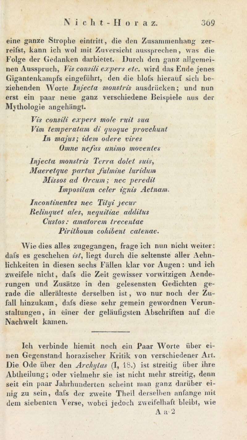 eine ganze Strophe eintritt, die den Zusammenhang zer- reiist, kann ich wol mit Zuversicht aussprechen, was die Folge der Gedanken darbietet. Durch den ganz allgemei- nen Ausspruch, Vis consili expers etc. wird das Ende jenes Gigantenkampfs eingeführt, den die blofs hierauf sich be - ziehenden Worte lnjecta monstris ausdrücken; und nun erst ein paar neue ganz verschiedene Beispiele aus der Mythologie angellängt. Vis consili expers mole mit sua Viru temperalam di quoque provehunt In majus; idem ödere vires Omne ne fas animo moventes lnjecta monstris Terra dolet suis, Maeretque partus fulmine luridum Missos ad Orcum; nec peredit Imposilam celer ignis Aetnam. Incontinentes nec Tilyi jecur Relinquet ales, nequitiae additus Cuslos: amatorem Irecentae Pirithoum cohibent catenae. Wie dies alles zugegangen, frageich nun nicht weiter: dafs es geschehen ist, liegt durch die seltenste aller Aehn- lichkeiten in diesen sechs Fällen klar vor Augen: und ich zweifele nicht, dafs die Zeit gewisser vorwitzigen Aende- rungen und Zusätze in den gelesensten Gedichten ge- rade die allerälteste derselben ist, wo nur noch der Zu- fall hinzukam, dafs diese sehr gemein gewordnen Verun- staltungen, in einer der geläufigsten Abschriften auf die Nachwelt kamen. Ich verbinde hiemit noch ein Paar Worte über ei- nen Gegenstand horazischer Kritik von verschiedener Art. Die Ode über den Archytas (I, 18.) ist streitig über ihre Abtheilung; oder vielmehr sie ist nicht mehr streitig, denn seit ein paar Jahrhunderten scheint man ganz darüber ei- nig zu sein, dafs der zweite Theil derselben anfange mit dem siebenten Verse, wobei jedoch zweifelhaft bleibt, wie A av 2