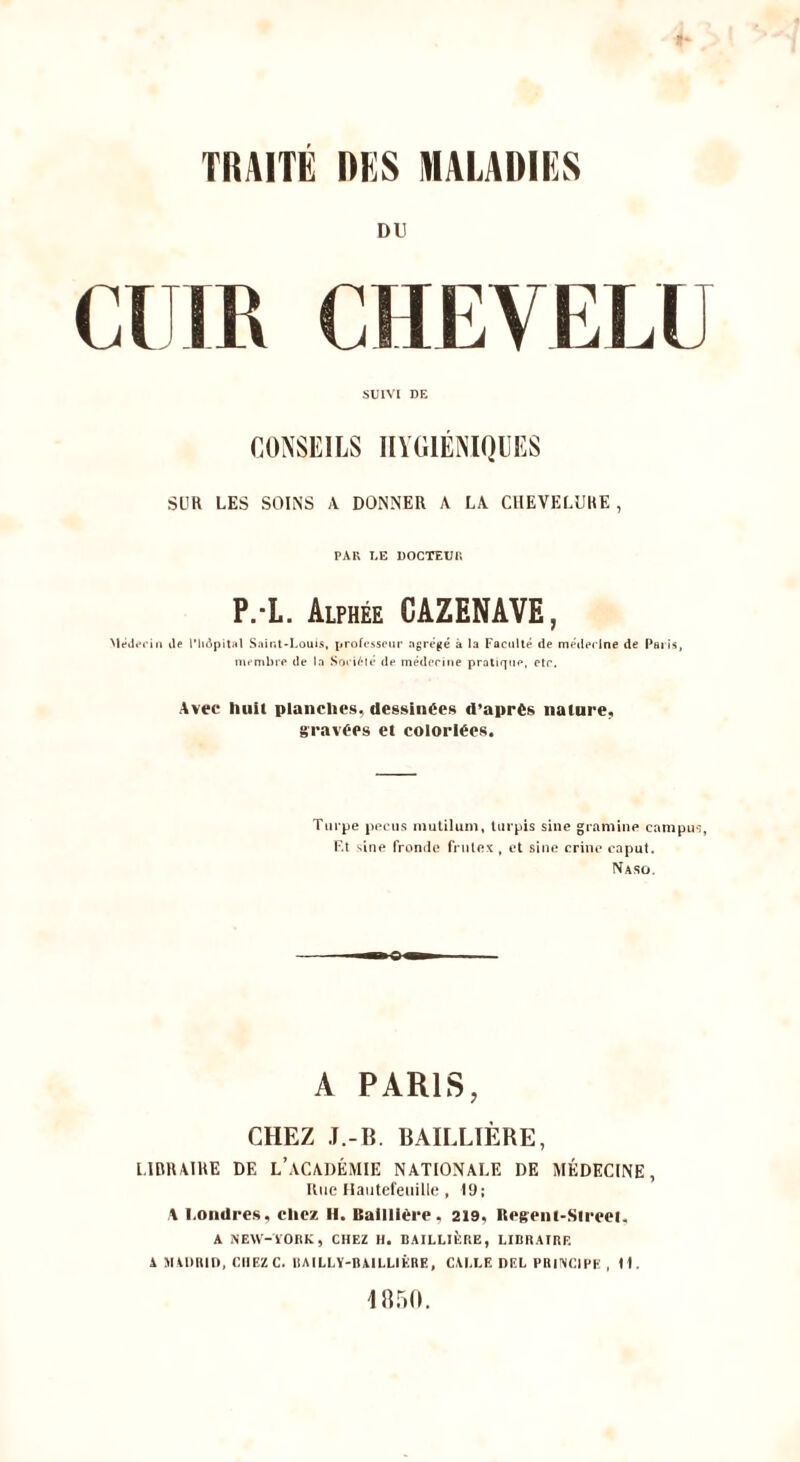 TRAITE DES MALADIES DU CHEVELU SUIVI DE CONSEILS IIYGIENIQUES SLIR LES SOINS \ DONNER \ LA CHEVELURE, PAR EE UOCTEUK P.-L. Alphee CAZENAVE, NleJerin ile I’h^pital Sainl-l.oms, j»rofi*sspur agre^e a la Factille de mejlt>(‘lne de Paris, niembre de la Sori^te de mederitie pratique, ctr. Avec hull planches, dessinees d’aprts nature, gravees el colorWes. Tiirpe pi'riis niulilum, liirpis sine giamine campus. Ft sine fromle fi ntex , ct sine crine caput. Naso. A PARIS, CHEZ J.-B. BAILLIERE, LIBRAIRE DE L’aCADEMIE NATIOXALE DE MEDECINE, Rue naiitefeiiille , 19; A l.ondres, cliez H. Bailliere. 219, Regeni-Sireei. A NEW-lOnK, CHEZ H. BAILLIERE, LIBRAIRR A JIADRII), CHEZ C. IIAILLY-RAILLIERE, CAI.LE DEL PRINCIHE , H. 185(1.