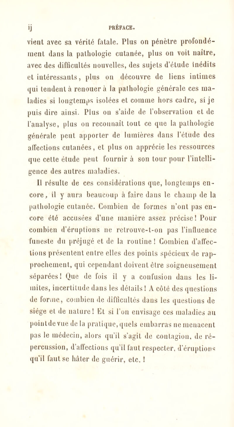 vieiit avec sa v6ril6 falale. Plus on p^netre profond6- menl dans la palhologie cutan^e, plus on voil naitre, avec des difficulles nouvelles, des sujels d’^tude in^dits et inttiressanls, plus on d^couvre de liens inliiiies qui tendenla reuouer a la palhologie g6n6rale ces ma- ladies si louglemps isol^es et comnie hors cadre, si je puis dire aiusi. Plus on s’aide de robservalion et de I’analyse, plus oii recoiinait lout ce que la palhologie g(^n6rale pent apporter de luinieres dans I’etude des airections cutam^es, et plus on appr^cie les ressources que celle elude pent fournir a son tour pour I’intelli- gence des aulres maladies. II resulle de ces considerations que, longleiiips en- core, il y aura beaucoup a faire dans le champ de la [lathologie cutanee. Coinbien de formes n’onl pas en- core ete acciisees d’une maniere assez precise! Pour combien d’eruplions ne retrouve-t-on pas rinlliience fuiieste dll prejuge et de la routine! Combien d’affec- lions presenlenl enlre elles des points sp^cieux de rap- procbemenl, qui cependanl doivent elre soigneusement siipareesl Que de fois il y a confusion dans les li- miles, iiicerlilude dans les details 1 A cote des questions de forme, combien de diflicultes dans les questions de siege et de natui-el Kl si Ton envisage ces maladies au pointde vue de la prati((ue, quels enibarras nemenacenl pas le miidecin, alors iju’il s’agit de contagion, de re- percussion, d’alTections qu it laut respecter, d’eruplions qu’il fautse haler de guerir, etc, !