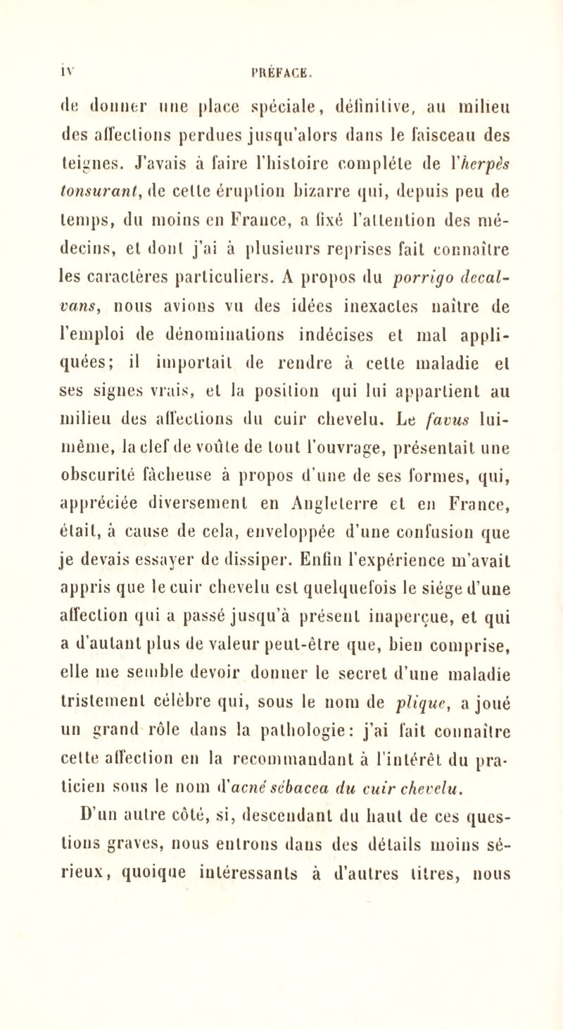 (It! (loiiilfcr line |»lace spiiciale, delinilive, an milieu ties aireclions perdiies jusqu’alors dans le laisceaii des tei^'iies. J’avais a faire I’liisloire compl(3le de Yhcrpis tonsurant, <\q celle eniplioii bizarre qiii, depuis peu de lemps, dll inoiiis eii France, a lixti I’allenlion des nm- decins, el donl j’ai a plusienrs reprises fait connailre les caracleres parliculiers. A propos du porrigo decal- vans, nous avions vu des idees inexacles nailre de I’emploi de diinominalioiis indecises el mal appli- qu(5es; il iinporlail de rendre a celle maladie el ses signes vrais, el la posilion qui liii apparlient au milieu des all'eclions du cuir clievelu. Le favus lui- meme, la clef de voule de lout I’ouvrage, presenlail une obscurile facbeuse a propos d'une de ses formes, qui, appreciee diversemenl en Anglelerre el en France, elail, a cause de cela, envelopp^e d’une confusion que je devais essayer de dissiper. Enfiii I’experience m’avait appris que lecuir cbevelu esl quelquefois le siiiged’uue alfeclion qui a passe jusqu’a present inapercue, el qui a d’aulant plus de valeur peul-elre que, bien comprise, elle me senible devoir donuer le secret d’une maladie Irislemenl ctiltjbre qui, sous le nom de pUque, a joue un grand role dans la palbologie: j’ai fait connailre celle alfeclion en la recommandant a I’inlerel du pra- licien sous le nom d'acne scbacea du cuir chevelu. D’un aulre cote, si, descendant du haul de ces ques- tions graves, nous enlrons dans des diilails moins s^- rieux, quoique inleressanls a d’aulres litres, nous