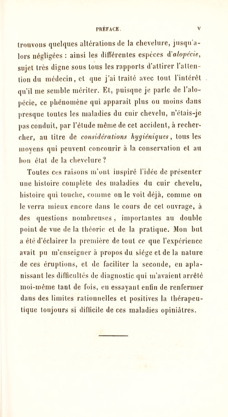 Iroiivoiis quelqiies all^ralioiis dc la clievelure, jnsqu’a- lors iK^gligees : ainsi les rentes especes A'alope'cie, siijel Ires digue sous tons les rapports d’altirer Tatteii- tion dll int^decin, el qne j'ai Irailc avec lout I’inlcr^l qn’il me semble meriler. El, puisqne je parle de I’alo- pecie, ce pli^nomene qui apparail plus on moins dans presque loules les maladies dii cuir chevelu, n’lHais-je pas conduit, par I’^tude m^me de cel accident, a recher- clier, an litre de considerations hygi^niques, tousles moyens qui peuvenl concoiirir a la conservation el an luui elal de la clievelure? Toules ces raisons m’oul inspire I'idee de presenter line hisloire complete des maladies dii cuir chevelu, hisloire qui touche, comme on le voil deja, comme on le verra mieux encore dans le cours de cel ouvrage, a des questions nombreuses, imporlanles an double point de vue de la llieorie el de la pratique. Mon but a ele d’l^clairer la premiere de lout ce que rexperience avail pu m’euseigner a propos du si^ge et de la nature de ces eruptions, et de facililer la seconde, en apla- nissanl les difficulles de diagnostic qui m’avaienl arr^ld moi-meme lanl de fois, en essayanl enlin de renfermer dans des limiles ralioniielles el positives la Iberapeu- lique loujours si dil'licile de ces maladies opinialres.