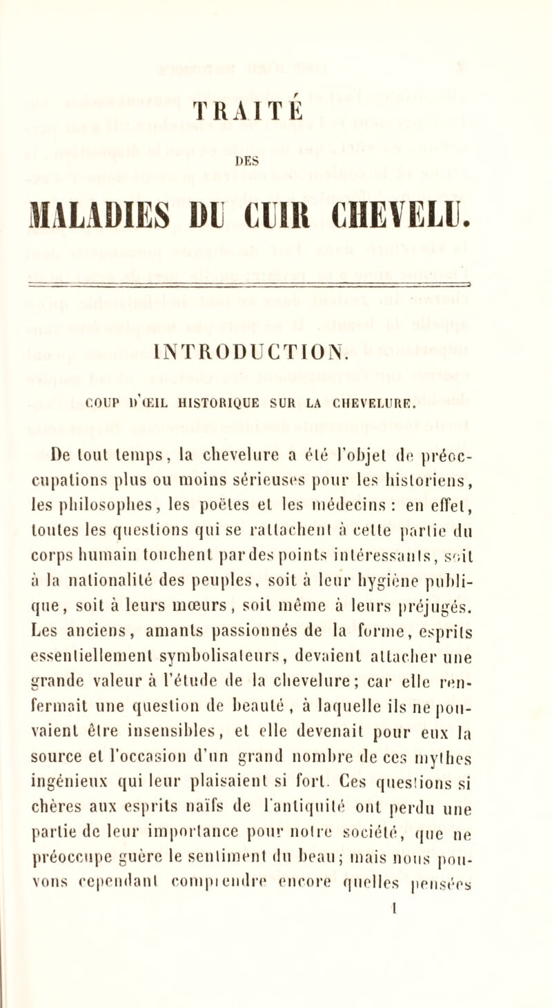 T R A1T li DES MILADIES Dl CUR CHEVELU. INTRODUCTION. COUP IMEIL HlSTORigUE SUR LA CHEVF.LURE, De loul lenips, la cheveliire a ele I’objel do pr^oo- cupations plus ou moins serieusos pour les historiens, les pliilosophes, les poeles el les luedeciiis ; en effel, loules les queslions qui se rallacheiil a cetle panic du corps huuiaiu touchent jiardes points inleressanis, soil a la nalionalile des peoples, soil a leur hygiene puhli- que, soil a leurs moeurs, soil nieme a leurs jiri^juges. Les anciens, anianls passionnes de la forme, esprils essenliellemenl symbolisaleurs, devaienl altacber une grande valeur a I’elude de la cbevelure; car elle ron- fermail une question de beaule , a laquelle ils ne |)ou- vaienl elre insensibles, el elle devenail pour eux la source el I’occasion d’un grand nombre de ces niyibcs ingenieux qui leur plaisaienl si fori. Ces queslions si cheres aux esprils na'i'fs de I'anliquili^ onl perdu une parlie de leur imporlance pour noire socield, (|ue ne preocctipe guere le senlimeni du beau; inais nous poii- vons cependanl compiendre encore qiielles pensoes
