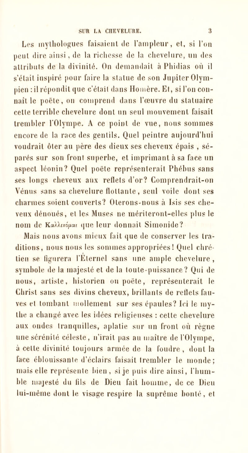 Lps mylliologues I'aisaienl dc rainplour, el, si Ton peiil dire aiiisi, do la riclicsse de la clioveliire, nii d(!s allrihiils de la diviiiiUi. On deinaiidail a Phidias oil il s’^lail inspire pour faire la slalue de son Jnpiler Olym- pien ; il repondil que c’t^lail dans Hoinere. El, si Ton con- nail le poele, on coniprend dans roenvre dn slaliiaire cetle terrible chevelnre donl nn senl monveinenl faisail Irenihler I'Olyinpe. A ce point de vne, nons sonnnes encore de la race des gentils. Qnel peintre anjourd’hni vondrait oter an pere des dieux scs clievenx dpais , se- par^s snr son front snperhe, el iinprimanl a sa face nn aspect l(5onin? Qnel poete representerait Ph^hns sans ses longs chevenx anx reflets d’or? Coinprendrait-on Venns sans sa chevelnre flottante, senl voile dont ses charines soienl converts? Olerons-nous a Isis ses che- venx denoues, et les Muses ne mdriteront-elles pins le noni dc KaXX(«/j[a! (|ne lenr donnail Simonide? Mais nons avons niionx fait que de conserver les tra- ditions, nons nons les sonnnes appropriees! Qnel chre- lien se lignrera rEternel sans nne ample chevelnre , symhole de la majeste el de la tonte-pnissance? Qiii de nons, artiste, historien on poete, representerait le Christ sans ses divins chevenx, hrillants de rellets fan- ves et lomhant inollemenl snr ses epanles? Ici le iny- the a change avec les idees religienses : cette chevelnre anx ondes tranqnilles, aplatie stir nn front oil regne nnescrenite celeste, n’irait pas an mail re de I’Olympe, a cetle divinite lonjonrs armee dc la fondre , donl la face ehlouissanie d’eclairs faisait Irembler le monde; mais elle represenie hien , sije puis direainsi, I’linm- hle majeste dn lils de Dien fail homme, de ce Dien Ini-mfime donl le visage respire la supreme honte, et
